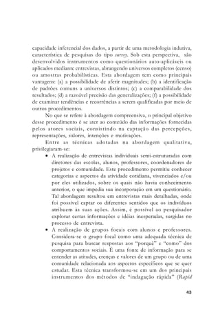 4343434343
capacidade inferencial dos dados, a partir de uma metodologia indutiva,
característica de pesquisas do tipo survey. Sob esta perspectiva, são
desenvolvidos instrumentos como questionários auto-aplicáveis ou
aplicados mediante entrevistas, abrangendo universos completos (censo)
ou amostras probabilísticas. Esta abordagem tem como principais
vantagens: (a) a possibilidade de aferir magnitudes; (b) a identificação
de padrões comuns a universos distintos; (c) a comparabilidade dos
resultados; (d) a razoável precisão das generalizações; (f) a possibilidade
de examinar tendências e recorrências a serem qualificadas por meio de
outros procedimentos.
No que se refere à abordagem compreensiva, o principal objetivo
desse procedimento é se ater ao conteúdo das informações fornecidas
pelos atores sociais, consistindo na captação das percepções,
representações, valores, intenções e motivações.
Entre as técnicas adotadas na abordagem qualitativa,
privilegiaram-se:
• A realização de entrevistas individuais semi-estruturadas com
diretores das escolas, alunos, professores, coordenadores de
projetos e comunidade. Este procedimento permitiu conhecer
categorias e aspectos da atividade cotidiana, vivenciados e/ou
por eles utilizados, sobre os quais não havia conhecimento
anterior, o que impedia sua incorporação em um questionário.
Tal abordagem resultou em entrevistas mais detalhadas, onde
foi possível captar os diferentes sentidos que os indivíduos
atribuem às suas ações. Assim, é possível ao pesquisador
explorar certas informações e idéias inesperadas, surgidas no
processo de entrevista.
• A realização de grupos focais com alunos e professores.
Considera-se o grupo focal como uma adequada técnica de
pesquisa para buscar respostas aos “porquê” e “como” dos
comportamentos sociais. É uma fonte de informação para se
entender as atitudes, crenças e valores de um grupo ou de uma
comunidade relacionada aos aspectos específicos que se quer
estudar. Esta técnica transformou-se em um dos principais
instrumentos dos métodos de “indagação rápida” (Rapid
 