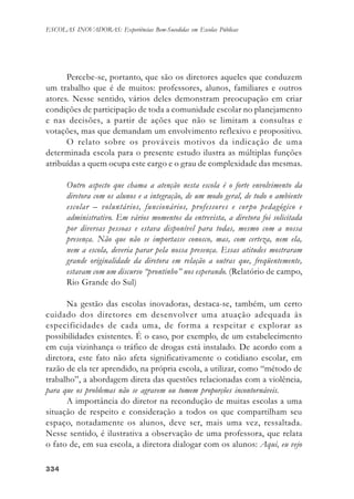 334334334334334
ESCOLAS INOVADORAS: Experiências Bem-Sucedidas em Escolas Públicas
Percebe-se, portanto, que são os diretores aqueles que conduzem
um trabalho que é de muitos: professores, alunos, familiares e outros
atores. Nesse sentido, vários deles demonstram preocupação em criar
condições de participação de toda a comunidade escolar no planejamento
e nas decisões, a partir de ações que não se limitam a consultas e
votações, mas que demandam um envolvimento reflexivo e propositivo.
O relato sobre os prováveis motivos da indicação de uma
determinada escola para o presente estudo ilustra as múltiplas funções
atribuídas a quem ocupa este cargo e o grau de complexidade das mesmas.
Outro aspecto que chama a atenção nesta escola é o forte envolvimento da
diretora com os alunos e a integração, de um modo geral, de todo o ambiente
escolar – voluntários, funcionários, professores e corpo pedagógico e
administrativo. Em vários momentos da entrevista, a diretora foi solicitada
por diversas pessoas e estava disponível para todas, mesmo com a nossa
presença. Não que não se importasse conosco, mas, com certeza, nem ela,
nem a escola, deveria parar pela nossa presença. Essas atitudes mostraram
grande originalidade da diretora em relação a outras que, freqüentemente,
estavam com um discurso “prontinho” nos esperando. (Relatório de campo,
Rio Grande do Sul)
Na gestão das escolas inovadoras, destaca-se, também, um certo
cuidado dos diretores em desenvolver uma atuação adequada às
especificidades de cada uma, de forma a respeitar e explorar as
possibilidades existentes. É o caso, por exemplo, de um estabelecimento
em cuja vizinhança o tráfico de drogas está instalado. De acordo com a
diretora, este fato não afeta significativamente o cotidiano escolar, em
razão de ela ter aprendido, na própria escola, a utilizar, como “método de
trabalho”, a abordagem direta das questões relacionadas com a violência,
para que os problemas não se agravem ou tomem proporções incontornáveis.
A importância do diretor na recondução de muitas escolas a uma
situação de respeito e consideração a todos os que compartilham seu
espaço, notadamente os alunos, deve ser, mais uma vez, ressaltada.
Nesse sentido, é ilustrativa a observação de uma professora, que relata
o fato de, em sua escola, a diretora dialogar com os alunos: Aqui, eu vejo
 