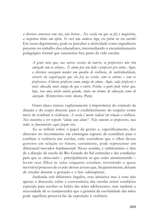 335335335335335
a diretora conversar com eles, não berrar... Na escola em que eu fiz o magistério,
a inspetora tinha um apito. Se você não andasse logo, era piiim no seu ouvido!
Em outro depoimento, pode-se perceber a afetividade como ingrediente
presente no trabalho dos educadores, intermediando o encaminhamento
pedagógico formal que caracteriza boa parte da vida escolar.
A gente nota que, nas outras escolas do bairro, os professores não têm
amizade com os alunos... É aluno pra um lado e professor pro outro. Aqui,
a diretora conseguiu mudar um quadro de violência, de individualidade,
através da organização que ela fez na escola, com os alunos e com os
professores. Colocou professor como amigo do aluno. Aqui, cada professor é
mais educado, mais amigo do que o outro. Então, a gente pode notar que,
hoje, tem uma união muito grande, tanto em termos de educação como de
amizade. (Entrevista com aluno, Pará)
Outro aluno remete explicitamente à importância do estímulo da
direção e do corpo docente para o estabelecimento do respeito como
meio de combate à violência: A escola é muito radical em relação à violência.
Nos incentiva a ter respeito “aluno com aluno”. Não somente os professores, mas
todos os funcionários aqui fazem isso.
Ao se refletir sobre o papel da gestão e, especificamente, dos
diretores no investimento em estratégias capazes de contribuir para o
combate à violência nas escolas, cabe considerar que o olhar desses
gestores em relação ao futuro, certamente, pode representar um
diferencial inovador fundamental. Nesse sentido, é emblemático o fato
de a direção da escola do Rio Grande do Sul estimular e dar condições
para que as alunas-mães – principalmente as que estão amamentando –
levem seus filhos às aulas enquanto estudam, revertendo o quase
inevitável processo de evasão dessas jovens que, freqüentemente, deixam
de estudar durante a gestação e a fase subseqüente.
Analisada sob diferentes ângulos, essa iniciativa traz à tona não
apenas a discussão sobre a conveniência das escolas terem condições
especiais para receber os bebês das mães adolescentes, mas também a
necessidade de se compreender que a garantia da escolaridade das mães
pode significar preservá-las da exposição à violência.
 