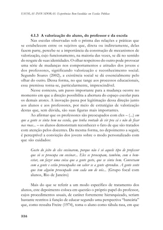 336336336336336
ESCOLAS INOVADORAS: Experiências Bem-Sucedidas em Escolas Públicas
4.1.3 A valorização do aluno, do professor e da escola
Nas escolas observadas sob o prisma das relações e práticas que
se estabelecem entre os sujeitos que, direta ou indiretamente, delas
fazem parte, percebe-se a importância da construção de mecanismos de
valorização, cujo funcionamento, na maioria das vezes, se dá no sentido
do resgate de suas identidades. O olhar respeitoso do outro pode provocar
uma série de mudanças nos comportamentos e atitudes dos jovens e
dos professores, significando valorização e reconhecimento social.
Segundo Soares (2002), a existência social se dá essencialmente pelo
olhar do outro. Dessa forma, no que tange aos processos educacionais,
essa premissa torna-se, particularmente, imprescindível.
Nesse contexto, um passo importante para a mudança ocorre no
momento em que a direção possibilita a abertura do espaço escolar para
os demais atores. A inovação passa por legitimação dessa direção junto
aos alunos e aos professores, por meio de estratégias de valorização
destas que, sem dúvida, são suas figuras mais importantes.
Ao afirmar que os professores são preocupados com eles – (...) em
que a gente se sinta bem na escola, que tenha vontade de vir pra cá e não de ficar
nas ruas... – os alunos demonstram reconhecer o fato de que são tratados
com atenção pelos docentes. Da mesma forma, no depoimento a seguir,
é perceptível a convicção dos jovens sobre o modo personalizado com
que são cuidados:
Gosto do jeito de eles ensinarem, porque não é só aquele tipo de professor
que só se preocupa em ensinar... Eles se preocupam, também, com o bem-
estar, em fazer uma coisa que a gente goste, que se sinta bem. Conversam
com a gente e estão preocupados em saber se a gente aprendeu. A gente sente
que tem alguém preocupado com cada um de nós... (Grupo focal com
alunos, Rio de Janeiro)
Mais do que se referir a um modo específico de tratamento dos
alunos, este depoimento coloca em questão o próprio papel do professor,
cujos procedimentos usuais, de caráter fortemente hierarquizado, seriam
bastante restritos à função de educar segundo uma perspectiva “bancária”
que, como ressalta Freire (1974), toma o aluno como tábula rasa, em que
 