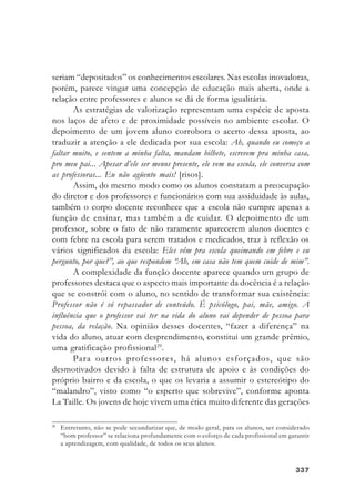 337337337337337
seriam “depositados” os conhecimentos escolares. Nas escolas inovadoras,
porém, parece vingar uma concepção de educação mais aberta, onde a
relação entre professores e alunos se dá de forma igualitária.
As estratégias de valorização representam uma espécie de aposta
nos laços de afeto e de proximidade possíveis no ambiente escolar. O
depoimento de um jovem aluno corrobora o acerto dessa aposta, ao
traduzir a atenção a ele dedicada por sua escola: Ah, quando eu começo a
faltar muito, e sentem a minha falta, mandam bilhete, escrevem pra minha casa,
pro meu pai... Apesar d’ele ser menos presente, ele vem na escola, ele conversa com
as professoras... Eu não agüento mais! [risos].
Assim, do mesmo modo como os alunos constatam a preocupação
do diretor e dos professores e funcionários com sua assiduidade às aulas,
também o corpo docente reconhece que a escola não cumpre apenas a
função de ensinar, mas também a de cuidar. O depoimento de um
professor, sobre o fato de não raramente aparecerem alunos doentes e
com febre na escola para serem tratados e medicados, traz à reflexão os
vários significados da escola: Eles vêm pra escola queimando em febre e eu
pergunto, por que?”, ao que respondem “Ah, em casa não tem quem cuide de mim”.
A complexidade da função docente aparece quando um grupo de
professores destaca que o aspecto mais importante da docência é a relação
que se constrói com o aluno, no sentido de transformar sua existência:
Professor não é só repassador de conteúdo. É psicólogo, pai, mãe, amigo. A
influência que o professor vai ter na vida do aluno vai depender de pessoa para
pessoa, da relação. Na opinião desses docentes, “fazer a diferença” na
vida do aluno, atuar com desprendimento, constitui um grande prêmio,
uma gratificação profissional29
.
Para outros professores, há alunos esforçados, que são
desmotivados devido à falta de estrutura de apoio e às condições do
próprio bairro e da escola, o que os levaria a assumir o estereótipo do
“malandro”, visto como “o esperto que sobrevive”, conforme aponta
La Taille. Os jovens de hoje vivem uma ética muito diferente das gerações
29
Entretanto, não se pode secundarizar que, de modo geral, para os alunos, ser considerado
“bom professor” se relaciona profundamente com o esforço de cada profissional em garantir
a aprendizagem, com qualidade, de todos os seus alunos.
 