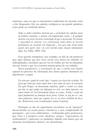 338338338338338
ESCOLAS INOVADORAS: Experiências Bem-Sucedidas em Escolas Públicas
anteriores, uma vez que os mecanismos tradicionais de ascensão estão
a eles bloqueados. Em sua opinião, configura-se um grande paradoxo,
como pode ser verificado abaixo:
Todos os dados estatísticos mostram que a escolaridade dos cidadãos jovens
da periferia aumentou, a maioria está freqüentando escolas, e de qualquer
maneira esses jovens são mais escolarizados do que os do passado. No entanto,
a capacidade de converter essa escolarização numa forma de inserção
participativa na sociedade está bloqueada.... Isso gera uma tensão muito
grande entre querer estar e de estar inserido numa situação minimamente
digna (La Taille, 2000: 124).
Essa questão transparece, por exemplo, na fala de um professor
que, após afirmar que por vezes rotula seus alunos de rebeldes ou
indisciplinados, reconhece que por trás da rebeldia, por trás da indisciplina,
tem uma história e que isso constitui matéria-prima de seu trabalho.
Nessa perspectiva, a consciência de que a escola tem função
especial no processo de valorização dos alunos aparece claramente no
depoimento a seguir:
Eu acho que o papel da escola, hoje, é resgatar essa classe dos excluídos. Eu
penso que tenho que tratar muito bem o meu aluno da classe de aceleração.
Por quê? Porque, em determinada trajetória, ajudei a excluir esse aluno
que hoje tá aqui comigo com defasagem na série, esse aluno agressivo, esse
aluno rebelde, né? Em determinada altura, eu excluo... Então, a escola tem
papel fundamental na formação desses jovens. Então, eu vejo por aí e nós,
como professores, temos que resgatar isso aí, na nossa atividade do dia-a-
dia. (Entrevista com coordenador, Santa Catarina)
Participar ou não de experiências inovadoras ou de “projetos”
desenvolvidos na escola parece vincular-se a uma complexidade de
percepções – por vezes ambivalentes – evidenciadas pelos professores,
que vêem a si próprios como idealistas, amigos, “repassadores de
conhecimento”, opressores ou oprimidos, lidando com alunos que ora
merecem investimentos afetivos, ora advertências.
 