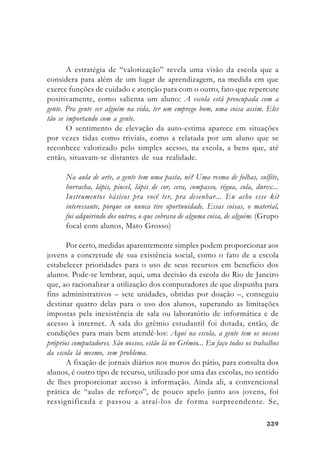 339339339339339
A estratégia de “valorização” revela uma visão da escola que a
considera para além de um lugar de aprendizagem, na medida em que
exerce funções de cuidado e atenção para com o outro, fato que repercute
positivamente, como salienta um aluno: A escola está preocupada com a
gente. Pra gente ser alguém na vida, ter um emprego bom, uma coisa assim. Eles
tão se importando com a gente.
O sentimento de elevação da auto-estima aparece em situações
por vezes tidas como triviais, como a relatada por um aluno que se
reconhece valorizado pelo simples acesso, na escola, a bens que, até
então, situavam-se distantes de sua realidade.
Na aula de arte, a gente tem uma pasta, né? Uma resma de folhas, sulfite,
borracha, lápis, pincel, lápis de cor, cera, compasso, régua, cola, durex...
Instrumentos básicos pra você ter, pra desenhar... Eu acho esse kit
interessante, porque eu nunca tive oportunidade. Essas coisas, o material,
fui adquirindo dos outros, o que sobrava de alguma coisa, de alguém. (Grupo
focal com alunos, Mato Grosso)
Por certo, medidas aparentemente simples podem proporcionar aos
jovens a concretude de sua existência social, como o fato de a escola
estabelecer prioridades para o uso de seus recursos em benefício dos
alunos. Pode-se lembrar, aqui, uma decisão da escola do Rio de Janeiro
que, ao racionalizar a utilização dos computadores de que dispunha para
fins administrativos – sete unidades, obtidas por doação –, conseguiu
destinar quatro delas para o uso dos alunos, superando as limitações
impostas pela inexistência de sala ou laboratório de informática e de
acesso à internet. A sala do grêmio estudantil foi dotada, então, de
condições para mais bem atendê-los: Aqui na escola, a gente tem os nossos
próprios computadores. São nossos, estão lá no Grêmio... Eu faço todos os trabalhos
da escola lá mesmo, sem problema.
A fixação de jornais diários nos muros do pátio, para consulta dos
alunos, é outro tipo de recurso, utilizado por uma das escolas, no sentido
de lhes proporcionar acesso à informação. Ainda ali, a convencional
prática de “aulas de reforço”, de pouco apelo junto aos jovens, foi
ressignificada e passou a atraí-los de forma surpreendente. Se,
 