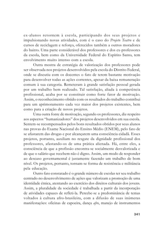 341341341341341
ex-alunos retornem à escola, participando dos seus projetos e
impulsionando novas atividades, com é o caso do Projeto Teatro e de
cursos de reciclagem e reforço, oferecidos também a outros moradores
do bairro. Uma parte considerável dos professores e dos ex-professores
da escola, bem como da Universidade Federal do Espírito Santo, tem
envolvimento muito intenso com a escola.
Outra mostra de estratégia de valorização dos professores pode
ser observada nos projetos desenvolvidos pela escola do Distrito Federal,
onde se discutiu com os docentes o fato de terem bastante motivação
para desenvolver todas as ações correntes, apesar da baixa remuneração
comum à sua categoria. Remeteram à grande satisfação pessoal gerada
por um trabalho bem realizado. Tal satisfação, aliada à competência
profissional, acaba por se constituir como forte fator de motivação.
Assim, o reconhecimento obtido com os resultados do trabalho contribui
para um aprimoramento cada vez maior dos projetos existentes, bem
como para a criação de novos projetos.
Uma outra fonte de motivação, segundo os professores, diz respeito
aos aspectos “humanizadores” dos projetos desenvolvidos em sua escola.
Sentem-se recompensados pelos bons resultados obtidos por seus alunos
nas provas do Exame Nacional do Ensino Médio (ENEM), pelo fato de
se afastarem das drogas e por alcançarem uma consciência cidadã. Esses
projetos, portanto, auxiliam no resgate da dignidade profissional dos
professores, afastando-os de uma prática alienada. Há, entre eles, a
consciência de que a profissão encontra-se socialmente desvalorizada e
de que o salário que recebem não é digno. Assim, um modo de responder
ao descaso governamental é justamente fazendo um trabalho de bom
nível. Os projetos, portanto, tornam-se forma de resistência e militância
pela educação.
Outro fato constatado é o grande número de escolas ter seu trabalho
centrado no desenvolvimento de ações que valorizam a promoção de uma
identidade étnica, atentando ao exercício dos direitos culturais dos jovens.
Assim, a pluralidade da sociedade é trabalhada a partir da incorporação
de atividades capazes de refleti-la. Percebe-se a predominância de temas
voltados à cultura afro-brasileira, com a difusão de suas inúmeras
manifestações: oficinas de capoeira, dança afro, manejo de instrumentos
 