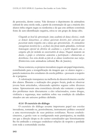 342342342342342
ESCOLAS INOVADORAS: Experiências Bem-Sucedidas em Escolas Públicas
de percussão, dentre outras. Vale destacar o depoimento da animadora
cultural de uma escola onde, a partir da constatação de que a maioria dos
alunos tinha origem negra ou nordestina e de que este atributo constituía
fonte de auto-identificação negativa, criou-se um grupo de dança afro.
Chegando ao local da apresentação [uma academia de dança clássica], vendo
as demais dançarinas, as alunas quiseram desistir, pois achavam que
passariam muita vergonha com a dança que apresentariam. As animadoras
conseguiram incentivá-las e, ao final, elas foram muito aplaudidas, receberam
homenagem especial da diretora da academia e, a partir daquele ano, a
categoria afro foi incluída no conservatório de dança. Daquele momento em
diante, o grupo se estruturou: aumentou a participação e diminuíram as
desistências. Isso seria devido ao fato de as alunas reconhecerem suas raízes.
(Entrevista com animadora cultural, Rio de Janeiro).
Nesse contexto, os projetos inovadores jogam um papel importante,
contribuindo para a ressignificação da imagem que os alunos negros –
parcela numerosa dos estudantes da escola pública – possuem a respeito
de si próprios.
A valorização transparece na melhoria do desenvolvimento escolar
dos alunos. Durante a realização dos grupos focais, pode-se observar
jovens bem articulados, oferecendo opiniões seguras sobre diversos
temas. Apresentavam uma consciência elevada não somente a respeito
dos problemas mais diretamente a eles relacionados, como drogas,
violência e segurança, mas também sobre sua condição de cidadãos
situados em um universo político definido.
4.1.4 O exercício do diálogo
O exercício do diálogo assume importante papel nas escolas
inovadoras, tornando-se, possivelmente, instrumento político essencial
a uma reestruturação de suas práticas cotidianas. Nesses estabele-
cimentos, a gestão vem se configurando mais participativa, na medida
em que a direção despe-se do caráter centralizador que historicamente
lhe foi atribuído e consegue estabelecer relações de respeito e paridade
com toda a comunidade escolar.
 