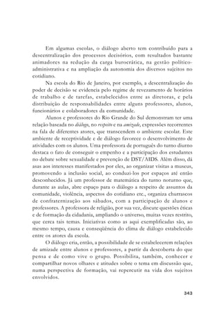343343343343343
Em algumas escolas, o diálogo aberto tem contribuído para a
descentralização dos processos decisórios, com resultados bastante
animadores na redução da carga burocrática, na gestão político-
administrativa e na ampliação da autonomia dos diversos sujeitos no
cotidiano.
Na escola do Rio de Janeiro, por exemplo, a descentralização do
poder de decisão se evidencia pelo regime de revezamento de horários
de trabalho e de tarefas, estabelecidos entre as diretoras, e pela
distribuição de responsabilidades entre alguns professores, alunos,
funcionários e colaboradores da comunidade.
Alunos e professores do Rio Grande do Sul demonstram ter uma
relação baseada no diálogo, no respeito e na amizade, expressões recorrentes
na fala de diferentes atores, que transcendem o ambiente escolar. Este
ambiente de receptividade e de diálogo favorece o desenvolvimento de
atividades com os alunos. Uma professora de português do turno diurno
destaca o fato de conseguir o empenho e a participação dos estudantes
no debate sobre sexualidade e prevenção de DST/AIDS. Além disso, dá
asas aos interesses manifestados por eles, ao organizar visitas a museus,
promovendo a inclusão social, ao conduzi-los por espaços até então
desconhecidos. Já um professor de matemática do turno noturno que,
durante as aulas, abre espaço para o diálogo a respeito de assuntos da
comunidade, violência, aspectos do cotidiano etc., organiza churrascos
de confraternização aos sábados, com a participação de alunos e
professores. A professora de religião, por sua vez, discute questões éticas
e de formação da cidadania, ampliando o universo, muitas vezes restrito,
que cerca tais temas. Iniciativas como as aqui exemplificadas são, ao
mesmo tempo, causa e conseqüência do clima de diálogo estabelecido
entre os atores da escola.
O diálogo cria, então, a possibilidade de se estabelecerem relações
de amizade entre alunos e professores, a partir da descoberta do que
pensa e de como vive o grupo. Possibilita, também, conhecer e
compartilhar novos olhares e atitudes sobre o tema em discussão que,
numa perspectiva de formação, vai repercutir na vida dos sujeitos
envolvidos.
 