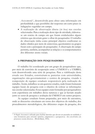 4444444444
ESCOLAS INOVADORAS: Experiências Bem-Sucedidas em Escolas Públicas
Assessment)4
, desenvolvida para obter uma informação em
profundidade e que possibilite dar respostas em curto prazo às
indagações sugeridas em campo.
• A realização de observação direta (in loco) nas escolas
selecionadas. Para a realização deste tipo de atividade, elaborou-
se um roteiro de campo em que foram estabelecidos alguns
critérios que deveriam guiar o olhar do pesquisador. O trabalho
de observação tinha como principal objetivo confrontar os
dados obtidos por meio de entrevistas, questionários ou grupos
focais com a percepção do pesquisador. A observação de campo
permitiu, também, acompanhar as relações e os comportamentos
dos diferentes atores sociais.
A PREPARAÇÃO DOS PESQUISADORES
O trabalho foi coordenado por um grupo de pesquisadores que,
por meio de convênio de cooperação entre a UNESCO e a UNIRIO,
vem desenvolvendo uma série de pesquisas. Para a viabilização deste
estudo nos Estados, construíram-se parcerias com universidades,
organizações não-governamentais e centros de pesquisa, visando à
composição de equipes estaduais responsáveis pela realização do
trabalho. Assim, trabalhou-se em quatorze estados, onde foram formaram
equipes locais de pesquisa com o objetivo de coletar as informações
nas escolas selecionadas. Essas equipes eram formadas por pesquisadores
com experiência em trabalhos dessa natureza e que já haviam atuado
junto ao setor de pesquisa e avaliação da UNESCO em outros projetos.
As equipes estaduais foram preparadas, por meio de encontros,
onde as discussões circularam em torno dos objetivos do trabalho, dos
procedimentos metodológicos, das diferentes etapas da pesquisa, dos
4
O Rapid Assessment é utilizado para facilitar decisões que devem ser pautadas na realidade; é
uma ferramenta para articular opiniões, julgamentos e perspectivas dos envolvidos em
processos sociais diversos. (World Bank, 1993).
 