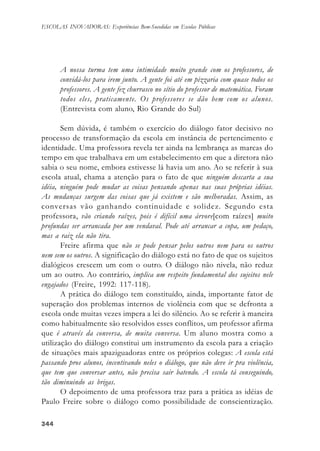 344344344344344
ESCOLAS INOVADORAS: Experiências Bem-Sucedidas em Escolas Públicas
A nossa turma tem uma intimidade muito grande com os professores, de
convidá-los para irem junto. A gente foi até em pizzaria com quase todos os
professores. A gente fez churrasco no sítio do professor de matemática. Foram
todos eles, praticamente. Os professores se dão bem com os alunos.
(Entrevista com aluno, Rio Grande do Sul)
Sem dúvida, é também o exercício do diálogo fator decisivo no
processo de transformação da escola em instância de pertencimento e
identidade. Uma professora revela ter ainda na lembrança as marcas do
tempo em que trabalhava em um estabelecimento em que a diretora não
sabia o seu nome, embora estivesse lá havia um ano. Ao se referir à sua
escola atual, chama a atenção para o fato de que ninguém descarta a sua
idéia, ninguém pode mudar as coisas pensando apenas nas suas próprias idéias.
As mudanças surgem das coisas que já existem e são melhoradas. Assim, as
conversas vão ganhando continuidade e solidez. Segundo esta
professora, vão criando raízes, pois é difícil uma árvore[com raízes] muito
profundas ser arrancada por um vendaval. Pode até arrancar a copa, um pedaço,
mas a raiz ela não tira.
Freire afirma que não se pode pensar pelos outros nem para os outros
nem sem os outros. A significação do diálogo está no fato de que os sujeitos
dialógicos crescem um com o outro. O diálogo não nivela, não reduz
um ao outro. Ao contrário, implica um respeito fundamental dos sujeitos nele
engajados (Freire, 1992: 117-118).
A prática do diálogo tem constituído, ainda, importante fator de
superação dos problemas internos de violência com que se defronta a
escola onde muitas vezes impera a lei do silêncio. Ao se referir à maneira
como habitualmente são resolvidos esses conflitos, um professor afirma
que é através da conversa, de muita conversa. Um aluno mostra como a
utilização do diálogo constitui um instrumento da escola para a criação
de situações mais apaziguadoras entre os próprios colegas: A escola está
passando pros alunos, incentivando neles o diálogo, que não deve ir pra violência,
que tem que conversar antes, não precisa sair batendo. A escola tá conseguindo,
tão diminuindo as brigas.
O depoimento de uma professora traz para a prática as idéias de
Paulo Freire sobre o diálogo como possibilidade de conscientização.
 