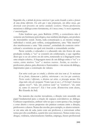 345345345345345
Segundo ela, o método da pessoa conversar é que acaba levando a outra a pensar
de uma forma diferente. Eu acho que é uma preparação, são idéias novas, que
deveriam estar presentes em outras unidades escolares. Outra professora
menciona o diálogo como ferramenta, ele é nossa arma, é o nosso argumento,
é conscientização.
Cabe lembrar que, para Bakhtin (1990), a consciência não é
somente um fenômeno psicológico, mas também ideológico, um produto
do intercâmbio social. Assim, toda comunicação é, ao mesmo tempo,
individual e social, pois reflete, conjugadamente, uma “fala interior”
dos interlocutores e uma “fala externa”, assimilada do contexto sócio-
cultural e econômico no qual está inserida a comunidade escolar.
Neste sentido, o educador e o educando não são frutos de uma
produção isolada; o “eu” se constrói em colaboração, o que significa
dizer que os eus são autores uns dos outros, remetendo-se à linguagem como
uma criação coletiva. A linguagem nasce de um diálogo entre o “eu” e o
outro, entre muitos “eus” e muitos outros. Assim, as escolas –
professores, alunos, pais, diretores e funcionários – são arenas de diálogo,
importantes para a construção de valores.
Em outra escola que eu estudei, a diretora não tava nem aí. Se matavam
lá na frente, chamavam a polícia, enterravam e era isso que acontecia.
Nesta escola é diferente, a diretora vai atrás, se preocupa mesmo. Ela
chega todo o dia ali e pergunta “Como é que tá seu (...)? Tá bem? Aconteceu
alguma coisa?”, “não, não aconteceu nada” ou “aconteceu”, “ah, então
tá, vamos lá conversar”. Ela é bem assim. (Entrevista com aluno,
Rio Grande do Sul)
Na maioria das escolas inovadoras, a direção tem assumido um
papel fundamental para a criação de espaços convidativos ao diálogo.
Conhecer experiências, atribuir valor ao que o outro pensa e faz, instigar
e estar aberto a novas propostas são práticas comuns entre a direção,
professores e alunos. Numa das escolas, por exemplo, os alunos reúnem-
se em uma sala de aula, junto com um professor, e conversam sobre
temas por eles escolhidos, a partir dos seus interesses. Temas como sexo,
drogas, violência, relacionamento familiar, emprego, futuro profissional
 