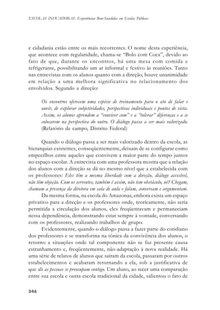 346346346346346
ESCOLAS INOVADORAS: Experiências Bem-Sucedidas em Escolas Públicas
e cidadania estão entre os mais recorrentes. O nome desta experiência,
que acontece com regularidade, chama-se “Bolo com Coca”, devido ao
fato de que, durante os encontros, há uma mesa com comida e
refrigerante, possibilitando um ar informal e festivo às reuniões. Tanto
nas entrevistas com os alunos quanto com a direção, houve unanimidade
em relação a uma melhora significativa no relacionamento dos
envolvidos. Segundo a direção:
Os encontros oferecem uma espécie de treinamento para o ato de falar e
ouvir, de explorar subjetividades, perspectivas individuais e pontos de vista.
Assim, os alunos aprendem a “conviver com” e a “tolerar” diferenças e a se
colocarem na perspectiva do outro. O diálogo passa a ser mais valorizado.
(Relatório de campo, Distrito Federal)
Quando o diálogo passa a ser mais valorizado dentro da escola, as
hierarquias existentes, conseqüentemente, deixam de se configurar como
empecilhos entre aqueles que convivem a maior parte do tempo juntos
no espaço escolar. A entrevista com uma professora mostra que a relação
dos alunos com a direção se dá no mesmo nível que a estabelecida com
os professores: Eles têm a mesma liberdade com a direção, diálogo acessível,
não têm objeção. Com os serventes, também é assim, não tem obstáculo, né? Chegam,
chamam a presença da diretora em sala de aula e falam, conversam e argumentam.
Da mesma forma, na escola do Amazonas, embora exista um espaço
privativo para a direção e os professores onde, teoricamente, não seria
permitida a circulação dos alunos, eles freqüentavam e permaneciam
nessa dependência, demonstrando estar sempre à vontade, conversando
com os professores, realizando trabalhos de grupo.
Evidentemente, quando o diálogo passa a fazer parte do cotidiano
dos professores e se transforma na tônica da convivência dos alunos, o
retorno a situações onde tal componente não se faz presente causa
estranhamento e, freqüentemente, não-adaptação à nova realidade. Há
uma série de relatos de alunos que saíram da escola, passaram por outros
estabelecimentos e acabaram retornando a ela, sob a justificativa de
que ali as pessoas se preocupam contigo. Um aluno, ao tecer uma comparação
entre sua escola e outra escola tradicional da cidade, salientou o fato de
 