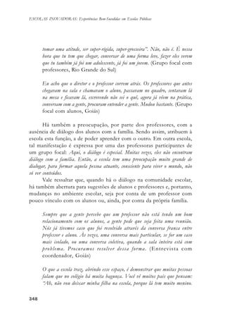 348348348348348
ESCOLAS INOVADORAS: Experiências Bem-Sucedidas em Escolas Públicas
tomar uma atitude, ser super-rígida, super-grosseira”. Não, não é. É nessa
hora que tu tem que chegar, conversar de uma forma leve, fazer eles verem
que tu também já foi um adolescente, já foi um jovem. (Grupo focal com
professores, Rio Grande do Sul)
Eu acho que o diretor e o professor correm atrás. Os professores que antes
chegavam na sala e chamavam o aluno, passavam no quadro, sentavam lá
na mesa e ficavam lá, escrevendo não sei o quê, agora já vêem na prática,
conversam com a gente, procuram entender a gente. Mudou bastante. (Grupo
focal com alunos, Goiás)
Há também a preocupação, por parte dos professores, com a
ausência de diálogo dos alunos com a família. Sendo assim, atribuem à
escola esta função, a de poder aprender com o outro. Em outra escola,
tal manifestação é expressa por uma das professoras participantes de
um grupo focal: Aqui, o diálogo é especial. Muitas vezes, eles não encontram
diálogo com a família. Então, a escola tem uma preocupação muito grande de
dialogar, para formar aquela pessoa atuante, consciente para viver o mundo, não
só ver conteúdos.
Vale ressaltar que, quando há o diálogo na comunidade escolar,
há também abertura para sugestões de alunos e professores e, portanto,
mudanças no ambiente escolar, seja por conta de um professor com
pouco vínculo com os alunos ou, ainda, por conta da própria família.
Sempre que a gente percebe que um professor não está tendo um bom
relacionamento com os alunos, a gente pede que seja feita uma reunião.
Nós já tivemos caso que foi resolvido através da conversa franca entre
professor e aluno. Às vezes, uma conversa mais particular, se for um caso
mais isolado, ou uma conversa coletiva, quando a sala inteira está com
problema. Procuramos resolver dessa forma. (Entrevista com
coordenador, Goiás)
O que a escola traz, abrindo esse espaço, é demonstrar que muitas pessoas
falam que no colégio há muita bagunça. Você vê muitos pais que pensam:
“Ah, não vou deixar minha filha na escola, porque lá tem muito menino.
 
