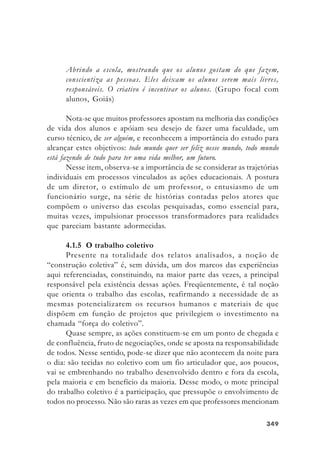 349349349349349
Abrindo a escola, mostrando que os alunos gostam do que fazem,
conscientiza as pessoas. Eles deixam os alunos serem mais livres,
responsáveis. O criativo é incentivar os alunos. (Grupo focal com
alunos, Goiás)
Nota-se que muitos professores apostam na melhoria das condições
de vida dos alunos e apóiam seu desejo de fazer uma faculdade, um
curso técnico, de ser alguém, e reconhecem a importância do estudo para
alcançar estes objetivos: todo mundo quer ser feliz nesse mundo, todo mundo
está fazendo de tudo para ter uma vida melhor, um futuro.
Nesse item, observa-se a importância de se considerar as trajetórias
individuais em processos vinculados as ações educacionais. A postura
de um diretor, o estímulo de um professor, o entusiasmo de um
funcionário surge, na série de histórias contadas pelos atores que
compõem o universo das escolas pesquisadas, como essencial para,
muitas vezes, impulsionar processos transformadores para realidades
que pareciam bastante adormecidas.
4.1.5 O trabalho coletivo
Presente na totalidade dos relatos analisados, a noção de
“construção coletiva” é, sem dúvida, um dos marcos das experiências
aqui referenciadas, constituindo, na maior parte das vezes, a principal
responsável pela existência dessas ações. Freqüentemente, é tal noção
que orienta o trabalho das escolas, reafirmando a necessidade de as
mesmas potencializarem os recursos humanos e materiais de que
dispõem em função de projetos que privilegiem o investimento na
chamada “força do coletivo”.
Quase sempre, as ações constituem-se em um ponto de chegada e
de confluência, fruto de negociações, onde se aposta na responsabilidade
de todos. Nesse sentido, pode-se dizer que não acontecem da noite para
o dia: são tecidas no coletivo com um fio articulador que, aos poucos,
vai se embrenhando no trabalho desenvolvido dentro e fora da escola,
pela maioria e em benefício da maioria. Desse modo, o mote principal
do trabalho coletivo é a participação, que pressupõe o envolvimento de
todos no processo. Não são raras as vezes em que professores mencionam
 