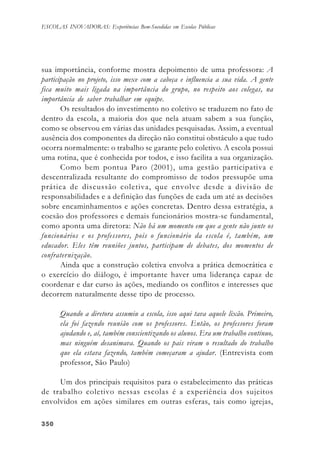 350350350350350
ESCOLAS INOVADORAS: Experiências Bem-Sucedidas em Escolas Públicas
sua importância, conforme mostra depoimento de uma professora: A
participação no projeto, isso mexe com a cabeça e influencia a sua vida. A gente
fica muito mais ligada na importância do grupo, no respeito aos colegas, na
importância de saber trabalhar em equipe.
Os resultados do investimento no coletivo se traduzem no fato de
dentro da escola, a maioria dos que nela atuam sabem a sua função,
como se observou em várias das unidades pesquisadas. Assim, a eventual
ausência dos componentes da direção não constitui obstáculo a que tudo
ocorra normalmente: o trabalho se garante pelo coletivo. A escola possui
uma rotina, que é conhecida por todos, e isso facilita a sua organização.
Como bem pontua Paro (2001), uma gestão participativa e
descentralizada resultante do compromisso de todos pressupõe uma
prática de discussão coletiva, que envolve desde a divisão de
responsabilidades e a definição das funções de cada um até as decisões
sobre encaminhamentos e ações concretas. Dentro dessa estratégia, a
coesão dos professores e demais funcionários mostra-se fundamental,
como aponta uma diretora: Não há um momento em que a gente não junte os
funcionários e os professores, pois o funcionário da escola é, também, um
educador. Eles têm reuniões juntos, participam de debates, dos momentos de
confraternização.
Ainda que a construção coletiva envolva a prática democrática e
o exercício do diálogo, é importante haver uma liderança capaz de
coordenar e dar curso às ações, mediando os conflitos e interesses que
decorrem naturalmente desse tipo de processo.
Quando a diretora assumiu a escola, isso aqui tava aquele lixão. Primeiro,
ela foi fazendo reunião com os professores. Então, os professores foram
ajudando e, aí, também conscientizando os alunos. Era um trabalho contínuo,
mas ninguém desanimava. Quando os pais viram o resultado do trabalho
que ela estava fazendo, também começaram a ajudar. (Entrevista com
professor, São Paulo)
Um dos principais requisitos para o estabelecimento das práticas
de trabalho coletivo nessas escolas é a experiência dos sujeitos
envolvidos em ações similares em outras esferas, tais como igrejas,
 