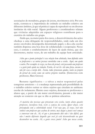 351351351351351
associações de moradores, grupos de jovens, movimentos civis. Por esta
razão, constata-se a importância do estímulo ao trabalho coletivo em
diferentes âmbitos, já que tal prática é capaz de reproduzir-se em diversas
instâncias da vida social. Alguns professores e coordenadores relatam
que vivências adquiridas em espaços religiosos contribuem para o
exercício do trabalho em grupo.
Ainda que, na maior parte dos casos, o desenvolvimento das ações
obedeça a uma delegação de responsabilidades, onde cada um dos
atores envolvidos desempenha determinado papel, o dia-a-dia escolar
também dispensa uma boa dose de solidariedade e cooperação. Nesse
caso, é comum o estabelecimento de laços de ajuda mútua, que são
decorrentes, muitas vezes, de um trabalho de equipe bem articulado.
Acho que o ponto principal é essa relação bem alinhada, bem definida entre
os professores e as outras pessoas envolvidas com a escola. Aqui, um ajuda
o outro. Por exemplo: às vezes, na hora do jornal, está passando um professor
e a gente pede ajuda na redação. Então, ele vai lá e dá uma força, mesmo se
não for essa a tarefa dele. Assim, todos procuram ajudar, tanto no projeto
do jornal da escola como em outros projetos também. (Entrevista com
professor, Mato Grosso)
Bastante significativa – e talvez a maior responsável pelas
conquistas anteriores – é a mudança representada pela possibilidade de
o trabalho coletivo retirar os vários sujeitos que circulam no ambiente
escolar do isolamento. Dentre esses sujeitos, destacam-se professores e
alunos que, a partir de um maior envolvimento, passam a dar maior
atenção ao contexto em que se dão as práticas educativas.
A maioria das pessoas que procuram esta escola, tanto aluno quanto
professor, incorpora bem, veste a camisa da escola. Quer dizer, está
preocupada com a coletividade social. Você veja que, às vezes, você não
conhece um professor que acabou de entrar, mas daqui a pouco você começa
a conversar com ele. Aí, vê que o pensamento dele não é tão difícil, que
não é muito diferente daquilo que você já está desenvolvendo ou quer
desenvolver na escola. Aí, a gente cresce junto! Acho que nossa escola,
 