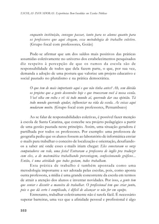 352352352352352
ESCOLAS INOVADORAS: Experiências Bem-Sucedidas em Escolas Públicas
enquanto instituição, consegue passar, tanto para os alunos quanto para
os professores que aqui chegam, essa metodologia de trabalho coletivo.
(Grupo focal com professores, Goiás)
Pode-se afirmar que um dos saldos mais positivos das práticas
assumidas coletivamente no universo dos estabelecimentos pesquisados
diz respeito à percepção de que os rumos da escola são de
responsabilidade de todos que dela fazem parte, o que, por sua vez,
demanda a adoção de uma postura que valorize um projeto educativo e
social pautado no pluralismo e na prática democrática.
O que tem de mais importante aqui e que não tinha antes? Ah, sem dúvida
os projetos que a gente desenvolve hoje e que trouxeram você à nossa escola.
Você olha em volta e vê: tá todo mundo aí, querendo dar sua opinião. Tá
todo mundo querendo ajudar, influenciar na vida da escola. As coisas aqui
mudaram muito. (Grupo focal com professores, Pernambuco)
Ao se falar de responsabilidades coletivas, é possível fazer menção
à escola de Santa Catarina, que concebe seu projeto pedagógico a partir
de uma gestão pautada neste princípio. Assim, uma situação geradora é
partilhada por todos os professores. Por exemplo: uma professora de
geografia pediu que os alunos fossem ao laboratório de informática enviar
e-mails para trabalhar o conceito de localização e orientação, desafiando-
os a saber até onde esses e-mails iriam chegar: Eles conectavam os onze
computadores em rede, uma festa! Entraram a professora de inglês pra traduzir
com eles, a de matemática trabalhando porcentagem, confeccionando gráficos...
Então, é uma atividade que todos gostam, todos trabalham.
Esta prática de trabalho é também apontada como uma
metodologia importante a ser adotada pelas escolas, pois, como aponta
outra professora, a mídia é uma grande concorrente da escola em termos
de atrair a atenção dos alunos e inventar novidades. Por isso, a gente tem
que sentar e discutir a maneira de trabalhar. O profissional tem que criar junto,
pois o que dá certo é complicado, é difícil de alcançar se não for em equipe.
Entretanto, trabalhar coletivamente não é tarefa fácil. É necessário
superar barreiras, uma vez que a afinidade pessoal e profissional é algo
 