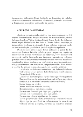 4545454545
instrumentos elaborados. Como facilitador da discussão e do trabalho,
distribuiu-se durante o treinamento um material, contendo orientações
e documentos necessários ao trabalho de campo.
A SELEÇÃO DAS ESCOLAS
A priori, o presente estudo trabalhou com as mesmas quatorze (14)
capitais contempladas na pesquisa Violências nas Escolas: Maceió, Manaus
Salvador, Fortaleza, Vitória, Goiânia, Cuiabá, Belém, Recife, Rio de Janeiro,
Porto Alegre, Florianópolis, São Paulo e Distrito Federal, sendo que, os
pesquisadores receberam a orientação de que poderiam selecionar escolas
de outros municípios que fizessem parte da região metropolitana.
Os dados aqui apresentados foram coletados a partir de dois
momentos distintos. Primeiro definiu-se, para compor este estudo, um
mínimo de 10 escolas por Unidade da Federação, o que totalizou 146
escolas. A escolha das escolas que integram a pesquisa se realizou a
partir de consulta a todas às secretarias estaduais de educação dos estados
selecionados, alguns sindicatos de professores e algumas organizações
não-governamentais com atuação no campo educacional. Para orientar
a escolha das escolas foram estabelecidos os seguintes critérios:
Localização em bairros/comunidades com índices elevados de
violência (de acordo com os dados fornecidos pelas Secretarias
Estaduais de Educação);
Localização no município da capital ou na região metropolitana;
Desenvolvimento de projetos culturais, científicos, esportivos,
literários, e as chamadas atividades extracurriculares;
Novas formas de gestão;
Baixos índices de evasão e invasão;
Reconhecimento e valorização social;
Escolas com demanda por vagas pela população;
Escolas com funcionamento nos três turnos;
Escolas com número significativo de jovem;.
Escolas que eram consideradas problemas e que sofreram mudanças;
Algum tipo de experiência de enfrentamento de situações de
violência (interna e externa), por meio de iniciativas criativas;
 