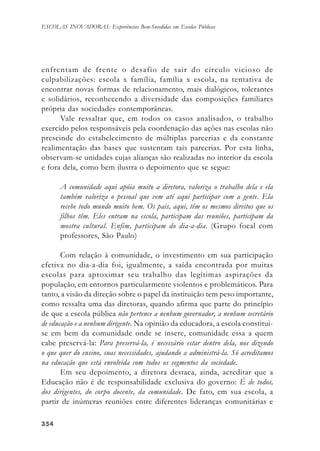354354354354354
ESCOLAS INOVADORAS: Experiências Bem-Sucedidas em Escolas Públicas
enfrentam de frente o desafio de sair do círculo vicioso de
culpabilizações: escola x família, família x escola, na tentativa de
encontrar novas formas de relacionamento, mais dialógicos, tolerantes
e solidários, reconhecendo a diversidade das composições familiares
própria das sociedades contemporâneas.
Vale ressaltar que, em todos os casos analisados, o trabalho
exercido pelos responsáveis pela coordenação das ações nas escolas não
prescinde do estabelecimento de múltiplas parcerias e da constante
realimentação das bases que sustentam tais parcerias. Por esta linha,
observam-se unidades cujas alianças são realizadas no interior da escola
e fora dela, como bem ilustra o depoimento que se segue:
A comunidade aqui apóia muito a diretora, valoriza o trabalho dela e ela
também valoriza o pessoal que vem até aqui participar com a gente. Ela
recebe todo mundo muito bem. Os pais, aqui, têm os mesmos direitos que os
filhos têm. Eles entram na escola, participam das reuniões, participam da
mostra cultural. Enfim, participam do dia-a-dia. (Grupo focal com
professores, São Paulo)
Com relação à comunidade, o investimento em sua participação
efetiva no dia-a-dia foi, igualmente, a saída encontrada por muitas
escolas para aproximar seu trabalho das legítimas aspirações da
população, em entornos particularmente violentos e problemáticos. Para
tanto, a visão da direção sobre o papel da instituição tem peso importante,
como ressalta uma das diretoras, quando afirma que parte do princípio
de que a escola pública não pertence a nenhum governador, a nenhum secretário
de educação e a nenhum dirigente. Na opinião da educadora, a escola constitui-
se em bem da comunidade onde se insere, comunidade essa a quem
cabe preservá-la: Para preservá-la, é necessário estar dentro dela, nos dizendo
o que quer do ensino, suas necessidades, ajudando a administrá-la. Só acreditamos
na educação que está envolvida com todos os segmentos da sociedade.
Em seu depoimento, a diretora destaca, ainda, acreditar que a
Educação não é de responsabilidade exclusiva do governo: É de todos,
dos dirigentes, do corpo docente, da comunidade. De fato, em sua escola, a
partir de inúmeras reuniões entre diferentes lideranças comunitárias e
 