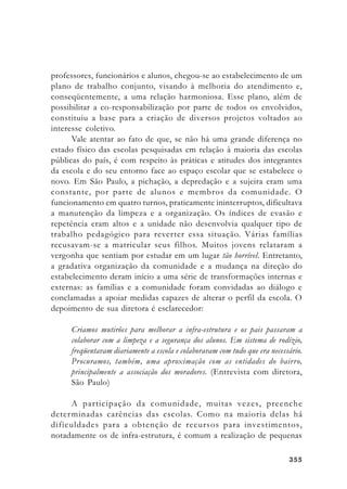 355355355355355
professores, funcionários e alunos, chegou-se ao estabelecimento de um
plano de trabalho conjunto, visando à melhoria do atendimento e,
conseqüentemente, a uma relação harmoniosa. Esse plano, além de
possibilitar a co-responsabilização por parte de todos os envolvidos,
constituiu a base para a criação de diversos projetos voltados ao
interesse coletivo.
Vale atentar ao fato de que, se não há uma grande diferença no
estado físico das escolas pesquisadas em relação à maioria das escolas
públicas do país, é com respeito às práticas e atitudes dos integrantes
da escola e do seu entorno face ao espaço escolar que se estabelece o
novo. Em São Paulo, a pichação, a depredação e a sujeira eram uma
constante, por parte de alunos e membros da comunidade. O
funcionamento em quatro turnos, praticamente ininterruptos, dificultava
a manutenção da limpeza e a organização. Os índices de evasão e
repetência eram altos e a unidade não desenvolvia qualquer tipo de
trabalho pedagógico para reverter essa situação. Várias famílias
recusavam-se a matricular seus filhos. Muitos jovens relataram a
vergonha que sentiam por estudar em um lugar tão horrível. Entretanto,
a gradativa organização da comunidade e a mudança na direção do
estabelecimento deram início a uma série de transformações internas e
externas: as famílias e a comunidade foram convidadas ao diálogo e
conclamadas a apoiar medidas capazes de alterar o perfil da escola. O
depoimento de sua diretora é esclarecedor:
Criamos mutirões para melhorar a infra-estrutura e os pais passaram a
colaborar com a limpeza e a segurança dos alunos. Em sistema de rodízio,
freqüentavam diariamente a escola e colaboravam com tudo que era necessário.
Procuramos, também, uma aproximação com as entidades do bairro,
principalmente a associação dos moradores. (Entrevista com diretora,
São Paulo)
A participação da comunidade, muitas vezes, preenche
determinadas carências das escolas. Como na maioria delas há
dificuldades para a obtenção de recursos para investimentos,
notadamente os de infra-estrutura, é comum a realização de pequenas
 