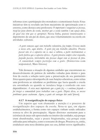 356356356356356
ESCOLAS INOVADORAS: Experiências Bem-Sucedidas em Escolas Públicas
reformas com a participação dos moradores e comerciantes locais. Estas
iniciativas têm-se revelado um bom mecanismo de aproximação com o
entorno, como destaca uma professora: O importante é conquistar as pessoas,
trazê-las para dentro da escola, mostrar que a escola também é um espaço delas,
do qual elas têm que se apropriar. Nessa linha, parece interessante o
depoimento de um pai de aluno, que atua voluntariamente na escola em
atividades culturais.
A gente começou aqui com trabalho voluntário, faz tempo. Cresceu muito
a nossa arte, aqui dentro. A gente faz um trabalho educativo. Procura
passar não só a capoeira em si, mas a cultura, a parte instrumental, a
parte poética que a capoeira oferece. A gente procura sempre estar viajando,
fazendo passeio, intercâmbio das pessoas daqui com as pessoas de fora.
A comunidade sempre participa com a gente. (Entrevista com
responsável, Mato Grosso)
Vale destacar a situação de algumas unidades que encontraram no
desenvolvimento de práticas de trabalho voltadas para dentro e para
fora da escola a solução tanto para a preservação de seu patrimônio
físico quanto para o desempenho de suas funções educativas, como relata
uma professora ao relembrar os problemas que havia quando a escola
era arrombada ou quando se instalava briga e confusão em suas
dependências: A coisa mais importante que a gente fez – e continua fazendo –
foi trazer a comunidade para trabalhar com a gente. Depois disso, os nossos
problemas quase acabaram. Agora, a gente até consegue dar aula! [risos].
4.1.7 A ressignificação do espaço físico
Um aspecto que vem chamando a atenção é o processo de
ressignificação dos espaços da escola. Nota-se que, em alguns
estabelecimentos, a forma como tais espaços vinham sendo utilizados
tornou-se alvo de preocupação. Alguns diretores atentaram para a
existência de áreas sub-aproveitadas no interior das unidades, seja porque
eram abandonadas, sujas e pouco freqüentadas, seja porque eram
utilizadas para infrações, como o consumo de drogas. Procurou-se, então,
estabelecer uma nova dinâmica para seu uso, definir novos significados.
 