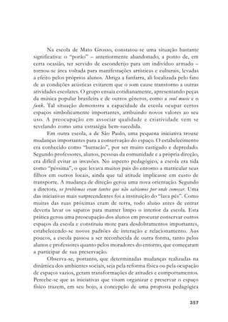 357357357357357
Na escola de Mato Grosso, constatou-se uma situação bastante
significativa: o “porão” – anteriormente abandonado, a ponto de, em
certa ocasião, ter servido de esconderijo para um indivíduo armado –
tornou-se área voltada para manifestações artísticas e culturais, levadas
a efeito pelos próprios alunos. Abriga a fanfarra, ali localizada pelo fato
de as condições acústicas evitarem que o som cause transtorno a outras
atividades escolares. O grupo ensaia cotidianamente, apresentando peças
da música popular brasileira e de outros gêneros, como a soul music e o
funk. Tal situação demonstra a capacidade da escola ocupar certos
espaços simbolicamente importantes, atribuindo novos valores ao seu
uso. A preocupação em associar qualidade e criatividade vem se
revelando como uma estratégia bem-sucedida.
Em outra escola, a de São Paulo, uma pequena iniciativa trouxe
mudanças importantes para a conservação do espaço. O estabelecimento
era conhecido como “barracão”, por ser muito castigado e depredado.
Segundo professores, alunos, pessoas da comunidade e a própria direção,
era difícil evitar as invasões. No aspecto pedagógico, a escola era tida
como “péssima”, o que levava muitos pais do entorno a matricular seus
filhos em outros locais, ainda que tal atitude implicasse em custo de
transporte. A mudança de direção gerou uma nova orientação. Segundo
a diretora, os problemas eram tantos que não sabíamos por onde começar. Uma
das iniciativas mais surpreendentes foi a instituição do “lava pés”. Como
muitas das ruas próximas eram de terra, todo aluno antes de entrar
deveria lavar os sapatos para manter limpo o interior da escola. Esta
prática gerou uma preocupação dos alunos em procurar conservar outros
espaços da escola e constituiu mote para desdobramentos importantes,
estabelecendo-se novos padrões de interação e relacionamento. Aos
poucos, a escola passou a ser reconhecida de outra forma, tanto pelos
alunos e professores quanto pelos moradores do entorno, que começaram
a participar de sua preservação.
Observa-se, portanto, que determinadas mudanças realizadas na
dinâmica dos ambientes sociais, seja pela reforma física ou pela ocupação
de espaços vazios, geram transformações de atitudes e comportamentos.
Percebe-se que as iniciativas que visam organizar e preservar o espaço
físico trazem, em seu bojo, a concepção de uma proposta pedagógica
 