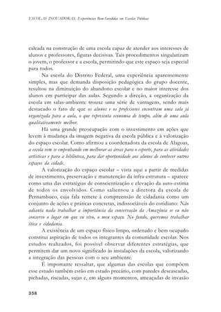 358358358358358
ESCOLAS INOVADORAS: Experiências Bem-Sucedidas em Escolas Públicas
calcada na construção de uma escola capaz de atender aos interesses de
alunos e professores, figuras decisivas. Tais procedimentos singularizam
o jovem, o professor e a escola, permitindo que este espaço seja especial
para todos.
Na escola do Distrito Federal, uma experiência aparentemente
simples, mas que demanda disposição pedagógica do grupo docente,
resultou na diminuição do abandono escolar e no maior interesse dos
alunos em participar das aulas. Segundo a direção, a organização da
escola em salas-ambiente trouxe uma série de vantagens, sendo mais
destacado o fato de que os alunos e os professores encontram uma sala já
organizada para a aula, o que representa economia de tempo, além de uma aula
qualitativamente melhor.
Há uma grande preocupação com o investimento em ações que
levem à mudança da imagem negativa da escola pública e à valorização
do espaço escolar. Como afirmou a coordenadora da escola de Alagoas,
a escola vem se empenhando em melhorar as áreas para o esporte, para as atividades
artísticas e para a biblioteca, para dar oportunidade aos alunos de conhecer outros
espaços da cidade.
A valorização do espaço escolar – vista aqui a partir de medidas
de investimento, preservação e manutenção da infra-estrutura – aparece
como uma das estratégias de conscientização e elevação da auto-estima
de todos os envolvidos. Como salientou a diretora da escola de
Pernambuco, cuja fala remete à compreensão de cidadania como um
conjunto de ações e práticas concretas, indissociáveis do cotidiano: Não
adianta nada trabalhar a importância da conservação da Amazônia se eu não
conservo o lugar em que eu vivo, o meu espaço. No fundo, queremos trabalhar
ética e cidadania.
A existência de um espaço físico limpo, ordenado e bem ocupado
constitui aspiração de todos os integrantes da comunidade escolar. Nos
estudos realizados, foi possível observar diferentes estratégias, que
permitem dar um novo significado às instalações da escola, valorizando
a integração das pessoas com o seu ambiente.
É importante ressaltar, que algumas das escolas que compõem
esse estudo também estão em estado precário, com paredes descascadas,
pichadas, riscadas, sujas e, em alguns momentos, ameaçadas de invasão
 