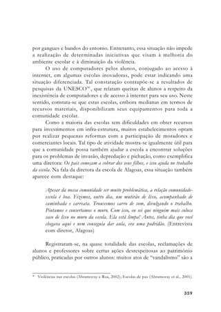 359359359359359
por gangues e bandos do entorno. Entretanto, essa situação não impede
a realização de determinadas iniciativas que visam à melhoria do
ambiente escolar e à diminuição da violência.
O uso de computadores pelos alunos, conjugado ao acesso à
internet, em algumas escolas inovadoras, pode estar indicando uma
situação diferenciada. Tal constatação contrapõe-se a resultados de
pesquisas da UNESCO30
, que relatam queixas de alunos a respeito da
inexistência de computadores e de acesso à internet para seu uso. Neste
sentido, constata-se que estas escolas, embora medianas em termos de
recursos materiais, disponibilizam seus equipamentos para toda a
comunidade escolar.
Como a maioria das escolas tem dificuldades em obter recursos
para investimentos em infra-estrutura, muitos estabelecimentos optam
por realizar pequenas reformas com a participação de moradores e
comerciantes locais. Tal tipo de atividade mostra-se igualmente útil para
que a comunidade possa também ajudar a escola a encontrar soluções
para os problemas de invasão, depredação e pichação, como exemplifica
uma diretora: Os pais começam a cobrar dos seus filhos, e isso ajuda no trabalho
da escola. Na fala da diretora da escola de Alagoas, essa situação também
aparece com destaque:
Apesar da nossa comunidade ser muito problemática, a relação comunidade-
escola é boa. Fizemos, outro dia, um mutirão de lixo, acompanhado de
caminhada e carreata. Trouxemos carro de som, divulgando o trabalho.
Pintamos e consertamos o muro. Com isso, eu sei que ninguém mais coloca
saco de lixo no muro da escola. Ela está limpa! Antes, tinha dia que você
chegava aqui e nem conseguia dar aula, era uma podridão. (Entrevista
com diretor, Alagoas)
Registraram-se, na quase totalidade das escolas, reclamações de
alunos e professores sobre certas ações desrespeitosas ao patrimônio
público, praticadas por outros alunos: muitos atos de “vandalismo” são a
30
Violências nas escolas (Abramovay e Rua, 2002); Escolas de paz (Abramovay et al., 2001).
 