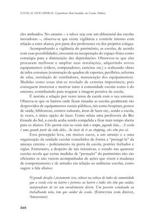 360360360360360
ESCOLAS INOVADORAS: Experiências Bem-Sucedidas em Escolas Públicas
eles atribuídos. No entanto – e talvez seja este um diferencial das escolas
inovadoras –, observa-se que existe vigilância e controle interno com
relação a estes alunos, por parte dos professores ou dos próprios colegas.
Acompanhando a vigilância do patrimônio, as escolas, de acordo
com suas possibilidades, investem na recuperação do espaço físico como
estratégia para a diminuição das depredações. Observou-se que elas
procuram melhorar e ampliar suas instalações, adquirindo novos
equipamentos (vídeos, computadores, carteiras etc.) e realizando obras
de infra-estrutura (construção de quadras de esportes, pavilhões, reforma
de salas, instalação de ventiladores, manutenção dos equipamentos).
Medidas como essas têm-se revelado de extrema importância, pois
conseguem interessar e motivar tanto à comunidade escolar como à do
entorno, contribuindo para resgatar a imagem positiva da escola.
É notória a relação por vezes tensa da escola com o seu entorno.
Observa-se que os bairros onde ficam situadas as escolas geralmente são
desprovidos de equipamentos sociais públicos, tais como hospitais, postos
de saúde, bibliotecas, centros culturais, áreas de lazer etc., sendo a escola,
às vezes, a única opção de lazer. Como relata uma professora do Rio
Grande do Sul, a escola acaba sendo compelida a ficar mais tempo aberta
para os alunos: Eles querem estar na escola todo o tempo, jogando bola... A escola
é uma grande parte da vida deles. Ao invés de ir ao shopping, eles vêm pra cá.
Essa percepção leva, em muitos casos, a um arranjo e a uma
organização da unidade escolar concebidos de forma a “protegê-la” da
ameaça externa – policiamento na porta da escola, portões fechados e
vigias. Entretanto, a despeito de tais iniciativas, o estudo nas quatorze
escolas revela que certas medidas de “proteção” do patrimônio não são
eficientes se não vierem acompanhadas de ações que visem à mudança
de comportamento e de atitudes em relação ao ambiente escolar, como
sugere a fala abaixo:
O grande desafio é justamente isso, colocar na cabeça de todos da comunidade
que a escola está no bairro e pertence ao bairro e todos eles têm que cuidar,
independente de ter um envolvimento direto. Um parente estudando ou
trabalhando nela, tem que cuidar da escola. (Entrevista com diretor,
Amazonas)
 