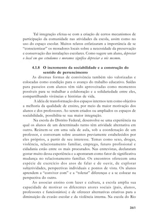 361361361361361
Tal integração efetua-se com a criação de certos mecanismos de
participação da comunidade nas atividades da escola, assim como no
uso do espaço escolar. Muitos relatos enfatizaram a importância de se
“conscientizar” os moradores locais sobre a necessidade da preservação
e conservação das instalações escolares. Como sugere um aluno, depreciar
o local em que estudamos e moramos significa depreciar a nós mesmos.
4.1.8 O incremento da sociabilidade e a construção do
sentido de pertencimento
As diversas formas de convivência também são valorizadas e
colocadas como condição para o avanço do trabalho educativo. Saídas
para passeios com alunos têm sido aproveitadas como momentos
possíveis para se trabalhar a colaboração e a solidariedade entre eles,
compartilhando vivências e histórias de vida.
A idéia de transformação dos espaços internos tem como objetivo
a melhoria da qualidade de ensino, por meio da maior motivação dos
alunos e dos professores. Ao serem criados ou ampliados os espaços de
sociabilidade, possibilita-se sua maior integração.
Na escola do Distrito Federal, desenvolve-se uma experiência na
qual os alunos de um determinado turno têm atividade alternativa em
outro. Reúnem-se em uma sala de aula, sob a coordenação de um
professor, e conversam sobre assuntos previamente estabelecidos por
eles próprios, a partir de seu interesse. Temas como sexo, drogas,
violência, relacionamento familiar, emprego, futuro profissional e
cidadania estão entre os mais procurados. Nas entrevistas, declararam
gostar muito dessa experiência e a apontaram como fator de significativa
mudança no relacionamento familiar. Os encontros oferecem uma
espécie de exercício dos atos de falar e de ouvir, de explorar
subjetividades, perspectivas individuais e pontos de vista. Os alunos
aprendem a “conviver com” e a “tolerar” diferenças e a se colocar na
perspectiva do outro.
Ao associar ensino com lazer e cultura, a escola amplia sua
capacidade de motivar os diferentes atores sociais (pais, alunos,
professores e funcionários) e de oferecer alternativas criativas para a
diminuição da evasão escolar e da violência interna. Na escola do Rio
 