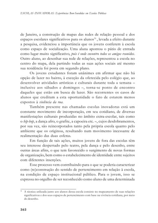 362362362362362
ESCOLAS INOVADORAS: Experiências Bem-Sucedidas em Escolas Públicas
de Janeiro, a construção de mapas das redes de relação pessoal e dos
espaços escolares significativos para os alunos31
, levada a efeito durante
a pesquisa, evidenciou a importância que os jovens conferem à escola
como espaço de socialização. Uma aluna apontou o pátio de entrada
como lugar muito significativo, pois é onde encontro todos os amigos reunidos.
Outro aluno, ao desenhar sua rede de relações, representou a escola no
centro do mapa, dela partindo todas as suas ações sociais até mesmo
sua residência foi posta em segundo plano.
Os jovens estudantes foram unânimes em afirmar que não há
opção de lazer no bairro, à exceção da oferecida pelo colégio que, ao
desenvolver atividades artísticas e culturais durante toda a semana –
inclusive aos sábados e domingos –, torna-se ponto de encontro
daqueles que estão em busca de lazer. São recorrentes os casos de
alunos que creditam a esta oportunidade o fato de estarem menos
expostos à violência da rua.
Também presente nas chamadas escolas inovadoras está um
constante movimento de incorporação, em seu cotidiano, de diversas
manifestações culturais produzidas no âmbito extra-escolar, tais como
o hip-hop, a dança afro, o grafite, a capoeira etc. –, cujos desdobramentos,
por sua vez, são reincorporados tanto pela própria escola quanto pelo
ambiente que os originou, resultando num movimento incessante de
realimentação das duas esferas.
Em função de tais ações, muitos jovens de fora das escolas têm
seu interesse despertado pelo teatro, pela dança e pelo desenho, entre
outras áreas afins, o que tem favorecido o surgimento de novas formas
de organização, bem como o estabelecimento de identidade entre sujeitos
com diferentes inserções.
Esse processo vem contribuindo para o que se poderia caracterizar
como (re)construção do sentido de pertencimento em relação à escola,
na condição de espaço institucional público. Para o jovem, isso se
expressa no orgulho de ser reconhecido como aluno de uma determinada
31
A técnica utilizada junto aos alunos dessa escola consiste no mapeamento de suas relações
significativas e dos seus espaços de pertencimento com base na vivência cotidiana, por meio
do desenho.
 