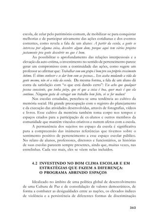 363363363363363
escola, de zelar pelo patrimônio comum, de mobilizar-se para conquistar
melhorias e de participar ativamente das ações cotidianas e dos eventos
correntes, como revela a fala de um aluno: A partir da escola, a gente se
interessa por alguma coisa, descobre algum dom, porque aqui tem vários projetos
justamente pra gente descobrir no que é bom.
Ao possibilitar o aprofundamento das relações interpessoais e a
elevação da auto-estima, o investimento no sentido de pertencimento parece
gerar um compromisso com a continuidade das ações, como sugere um
professor ao afirmar que: Trabalhar com um grupo é bom pro seu próprio crescimento
íntimo. É ótimo conhecer e se dar bem com as pessoas... Isso acaba mudando a vida da
gente mesmo, não só a vida da escola. Da mesma forma, a fala de um aluno dá
conta da satisfação com “o que está dando certo”: Eu acho que qualquer
pessoa consciente, que tenha juízo, que vê que a coisa é boa, quer mais é que ela
continue. Ninguém gosta de estragar um trabalho bem feito, só se for maluco!
Nas escolas estudadas, percebeu-se uma tendência ao cultivo da
memória social. Há grande preocupação com o registro do planejamento
e da execução das atividades desenvolvidas, através de fotografias, vídeos
e livros. Esse cultivo da memória também toma corpo nos tempos e
espaços criados para a participação de ex-alunos e outros membros da
comunidade que mantêm vínculos criativos e nutrem afetos com a escola.
A permanência dos sujeitos no espaço da escola é significativa
para a compreensão das inúmeras referências que tivemos sobre o
sentimento positivo de pertencimento a esse espaço escolar público.
No relato de alunos, professores, diretores e funcionários, as histórias
de suas escolas parecem sempre presentes, ainda que, muitas vezes, nas
entrelinhas. Cada vez mais, eles se vêem nelas incluídos.
4.2 INVESTINDO NO BOM CLIMA ESCOLAR E EM
ESTRATÉGIAS QUE FAZEM A DIFERENÇA:
O PROGRAMA ABRINDO ESPAÇOS
Idealizado no âmbito de uma política global de desenvolvimento
de uma Cultura de Paz e de consolidação de valores democráticos, de
forma a combater as desigualdades entre as nações, os elevados índices
de violência e a persistência de diferentes formas de discriminação
 