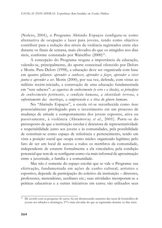 364364364364364
ESCOLAS INOVADORAS: Experiências Bem-Sucedidas em Escolas Públicas
(Noleto, 2001), o Programa Abrindo Espaços configura-se como
alternativa de ocupação e lazer para jovens, tendo como objetivo
contribuir para a redução dos níveis de violência registrados entre eles
durante os finais de semana, mais elevados do que os atingidos nos dias
úteis, conforme constatado por Waiselfisz (2000)32
.
A concepção do Programa resgata a importância da educação,
valendo-se, principalmente, do aporte conceitual oferecido por Delors
e Morin. Para Delors (1998), a educação deve ser organizada com base
em quatro pilares: aprender a conhecer, aprender a fazer, aprender a viver
juntos e aprender a ser. Morin (2000), por sua vez, defende, com vistas ao
milênio recém-iniciado, a construção de uma educação fundamentada
em “sete saberes”: as cegueiras do conhecimento (o erro e a ilusão), os princípios
do conhecimento pertinente, a condição humana, a identidade terrena, o
enfrentamento das incertezas, a compreensão e a ética do gênero humano.
No “Abrindo Espaços”, a escola vê-se reconhecida como locus
potencialmente privilegiado para o investimento em um processo de
mudança de atitude e comportamento dos jovens expostos, ativa ou
passivamente, à violência (Abramovay et al., 2001). Parte-se do
pressuposto de que a instituição escolar é detentora de representatividade
e respeitabilidade junto aos jovens e às comunidades, pela possibilidade
de constituir-se como espaço de referência e pertencimento, tendo em
vista a posição social que ocupa como núcleo organizado legítimo; pelo
fato de ser um local de acesso a todos os membros da comunidade,
independente de estarem formalmente a ela vinculados; pela condição
potencial que tem de se configurar como via mais informal de aproximação
entre a juventude, a família e a comunidade.
Mas não é somente do espaço escolar que se vale o Programa: sua
efetivação, fundamentada em ações de cunho cultural, artístico e
esportivo, depende da participação do coletivo da instituição – diretores,
professores, merendeiras, auxiliares etc.; suas atividades incorporam-se a
práticas educativas e a outras iniciativas em curso; são utilizados seus
32
De acordo com as pesquisas do autor, há um desmesurado aumento das taxas de homicídios de
jovens aos sábados e domingos, 57% mais elevadas do que as registradas durante os dias úteis.
 