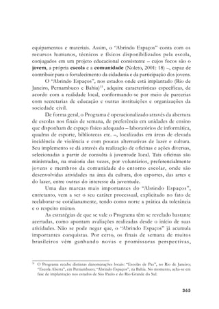 365365365365365
equipamentos e materiais. Assim, o “Abrindo Espaços” conta com os
recursos humanos, técnicos e físicos disponibilizados pela escola,
conjugados em um projeto educacional consistente – cujos focos são o
jovem, a própria escola e a comunidade (Noleto, 2001: 18) –, capaz de
contribuir para o fortalecimento da cidadania e da participação dos jovens.
O “Abrindo Espaços”, nos estados onde está implantado (Rio de
Janeiro, Pernambuco e Bahia)33
, adquire características específicas, de
acordo com a realidade local, conformando-se por meio de parcerias
com secretarias de educação e outras instituições e organizações da
sociedade civil.
De forma geral, o Programa é operacionalizado através da abertura
de escolas nos finais de semana, de preferência em unidades de ensino
que disponham de espaço físico adequado – laboratórios de informática,
quadras de esporte, bibliotecas etc. –, localizadas em áreas de elevada
incidência de violência e com poucas alternativas de lazer e cultura.
Seu implemento se dá através da realização de oficinas e ações diversas,
selecionadas a partir de consulta à juventude local. Tais oficinas são
ministradas, na maioria das vezes, por voluntários, preferencialmente
jovens e membros da comunidade do entorno escolar, onde são
desenvolvidas atividades na área da cultura, dos esportes, das artes e
do lazer, entre outras do interesse da juventude.
Uma das marcas mais importantes do “Abrindo Espaços”,
entretanto, vem a ser o seu caráter processual, explicitado no fato de
reelaborar-se cotidianamente, tendo como norte a prática da tolerância
e o respeito mútuo.
As estratégias de que se vale o Programa têm se revelado bastante
acertadas, como apontam avaliações realizadas desde o início de suas
atividades. Não se pode negar que, o “Abrindo Espaços” já acumula
importantes conquistas. Por certo, os finais de semana de muitos
brasileiros vêm ganhando novas e promissoras perspectivas,
33
O Programa recebe distintas denominações locais: “Escolas de Paz”, no Rio de Janeiro;
“Escola Aberta”, em Pernambuco; “Abrindo Espaços”, na Bahia. No momento, acha-se em
fase de implantação nos estados de São Paulo e do Rio Grande do Sul.
 
