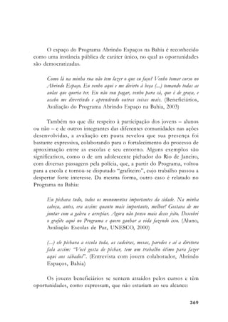 369369369369369
O espaço do Programa Abrindo Espaços na Bahia é reconhecido
como uma instância pública de caráter único, no qual as oportunidades
são democratizadas.
Como lá na minha rua não tem lazer o que eu faço? Venho tomar curso no
Abrindo Espaço. Eu venho aqui e me divirto à beça (...) tomando todas as
aulas que queria ter. Eu não vou pagar, venho para cá, que é de graça, e
acabo me divertindo e aprendendo outras coisas mais. (Beneficiários,
Avaliação do Programa Abrindo Espaço na Bahia, 2003)
Também no que diz respeito à participação dos jovens – alunos
ou não – e de outros integrantes das diferentes comunidades nas ações
desenvolvidas, a avaliação em pauta revelou que sua presença foi
bastante expressiva, colaborando para o fortalecimento do processo de
aproximação entre as escolas e seu entorno. Alguns exemplos são
significativos, como o de um adolescente pichador do Rio de Janeiro,
com diversas passagens pela polícia, que, a partir do Programa, voltou
para a escola e tornou-se disputado “grafiteiro”, cujo trabalho passou a
despertar forte interesse. Da mesma forma, outro caso é relatado no
Programa na Bahia:
Eu pichava tudo, todos os monumentos importantes da cidade. Na minha
cabeça, antes, era assim: quanto mais importante, melhor! Gostava de me
juntar com a galera e arrepiar. Agora não penso mais desse jeito. Descobri
o grafite aqui no Programa e quero ganhar a vida fazendo isso. (Aluno,
Avaliação Escolas de Paz, UNESCO, 2000)
(...) ele pichava a escola toda, as cadeiras, mesas, paredes e aí a diretora
fala assim: “Você gosta de pichar, tem um trabalho ótimo para fazer
aqui aos sábados”. (Entrevista com jovem colaborador, Abrindo
Espaços, Bahia)
Os jovens beneficiários se sentem atraídos pelos cursos e têm
oportunidades, como expressam, que não estariam ao seu alcance:
 