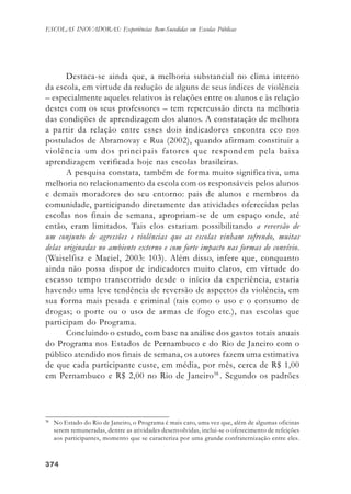 374374374374374
ESCOLAS INOVADORAS: Experiências Bem-Sucedidas em Escolas Públicas
Destaca-se ainda que, a melhoria substancial no clima interno
da escola, em virtude da redução de alguns de seus índices de violência
– especialmente aqueles relativos às relações entre os alunos e às relação
destes com os seus professores – tem repercussão direta na melhoria
das condições de aprendizagem dos alunos. A constatação de melhora
a partir da relação entre esses dois indicadores encontra eco nos
postulados de Abramovay e Rua (2002), quando afirmam constituir a
violência um dos principais fatores que respondem pela baixa
aprendizagem verificada hoje nas escolas brasileiras.
A pesquisa constata, também de forma muito significativa, uma
melhoria no relacionamento da escola com os responsáveis pelos alunos
e demais moradores do seu entorno: pais de alunos e membros da
comunidade, participando diretamente das atividades oferecidas pelas
escolas nos finais de semana, apropriam-se de um espaço onde, até
então, eram limitados. Tais elos estariam possibilitando a reversão de
um conjunto de agressões e violências que as escolas vinham sofrendo, muitas
delas originadas no ambiente externo e com forte impacto nas formas de convívio.
(Waiselfisz e Maciel, 2003: 103). Além disso, infere que, conquanto
ainda não possa dispor de indicadores muito claros, em virtude do
escasso tempo transcorrido desde o início da experiência, estaria
havendo uma leve tendência de reversão de aspectos da violência, em
sua forma mais pesada e criminal (tais como o uso e o consumo de
drogas; o porte ou o uso de armas de fogo etc.), nas escolas que
participam do Programa.
Concluindo o estudo, com base na análise dos gastos totais anuais
do Programa nos Estados de Pernambuco e do Rio de Janeiro com o
público atendido nos finais de semana, os autores fazem uma estimativa
de que cada participante custe, em média, por mês, cerca de R$ 1,00
em Pernambuco e R$ 2,00 no Rio de Janeiro38
. Segundo os padrões
38
No Estado do Rio de Janeiro, o Programa é mais caro, uma vez que, além de algumas oficinas
serem remuneradas, dentre as atividades desenvolvidas, inclui-se o oferecimento de refeições
aos participantes, momento que se caracteriza por uma grande confraternização entre eles.
 