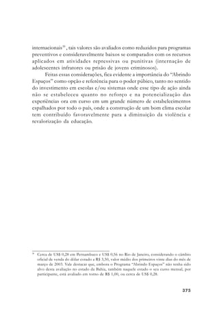 375375375375375
internacionais39
, tais valores são avaliados como reduzidos para programas
preventivos e consideravelmente baixos se comparados com os recursos
aplicados em atividades repressivas ou punitivas (internação de
adolescentes infratores ou prisão de jovens criminosos).
Feitas essas considerações, fica evidente a importância do “Abrindo
Espaços” como opção e referência para o poder púbico, tanto no sentido
do investimento em escolas e/ou sistemas onde esse tipo de ação ainda
não se estabeleceu quanto no reforço e na potencialização das
experiências ora em curso em um grande número de estabelecimentos
espalhados por todo o país, onde a construção de um bom clima escolar
tem contribuído favoravelmente para a diminuição da violência e
revalorização da educação.
39
Cerca de US$ 0,28 em Pernambuco e US$ 0,56 no Rio de Janeiro, considerando o câmbio
oficial de venda do dólar cotado a R$ 3,50, valor médio dos primeiros vinte dias do mês de
março de 2003. Vale destacar que, embora o Programa “Abrindo Espaços” não tenha sido
alvo desta avaliação no estado da Bahia, também naquele estado o seu custo mensal, por
participante, está avaliado em torno de R$ 1,00, ou cerca de US$ 0,28.
 