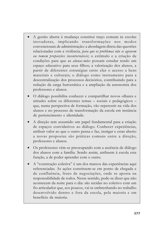 377377377377377
• A gestão aberta à mudança constitui traço comum às escolas
inovadoras, implicando transformações nos modos
convencionais de administração: a abordagem direta das questões
relacionadas com a violência, para que os problemas não se agravem
ou tomem proporções incontornáveis; o estímulo e a criação de
condições para que as alunas-mães possam estudar tendo um
espaço educativo para seus filhos; a valorização dos alunos, a
partir de diferentes estratégias entre elas o acesso a bens
materiais e culturais; o diálogo como instrumento para a
descentralização dos processos decisórios, contribuindo para a
redução da carga burocrática e a ampliação da autonomia dos
professores e alunos.
• O diálogo possibilita conhecer e compartilhar novos olhares e
atitudes sobre os diferentes temas – sociais e pedagógicos –
que, numa perspectiva de formação, vão repercutir na vida dos
alunos e no processo de transformação da escola em instância
de pertencimento e identidade.
• A direção tem assumido um papel fundamental para a criação
de espaços convidativos ao diálogo. Conhecer experiências,
atribuir valor ao que o outro pensa e faz, instigar e estar aberto
a novas propostas são práticas comuns entre a direção,
professores e alunos.
• Os professores vêm-se preocupando com a ausência de diálogo
dos alunos com a família. Sendo assim, atribuem à escola esta
função, a de poder aprender com o outro.
• A “construção coletiva” é um dos marcos das experiências aqui
referenciadas. As ações constituem-se em ponto de chegada e
de confluência, fruto de negociações, onde se aposta na
responsabilidade de todos. Nesse sentido, pode-se dizer que não
acontecem da noite para o dia: são tecidas no coletivo com um
fio articulador que, aos poucos, vai se embrenhando no trabalho
desenvolvido dentro e fora da escola, pela maioria e em
benefício da maioria.
 