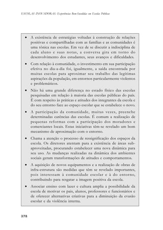 378378378378378
ESCOLAS INOVADORAS: Experiências Bem-Sucedidas em Escolas Públicas
• A existência de estratégias voltadas à construção de relações
positivas e compartilhadas com as famílias e as comunidades é
uma tônica nas escolas. Em vez de se discutir a indisciplina de
cada aluno e suas notas, a conversa gira em torno do
desenvolvimento dos estudantes, seus avanços e dificuldades.
• Com relação à comunidade, o investimento em sua participação
efetiva no dia-a-dia foi, igualmente, a saída encontrada por
muitas escolas para aproximar seu trabalho das legítimas
aspirações da população, em entornos particularmente violentos
e problemáticos.
• Não há uma grande diferença no estado físico das escolas
pesquisadas em relação à maioria das escolas públicas do país.
É com respeito às práticas e atitudes dos integrantes da escola e
do seu entorno face ao espaço escolar que se estabelece o novo.
• A participação da comunidade, muitas vezes, preenche
determinadas carências das escolas. É comum a realização de
pequenas reformas com a participação dos moradores e
comerciantes locais. Estas iniciativas têm-se revelado um bom
mecanismo de aproximação com o entorno.
• Chama a atenção o processo de ressignificação dos espaços da
escola. Os diretores atentam para a existência de áreas sub-
aproveitadas, procurando estabelecer uma nova dinâmica para
seu uso. As mudanças realizadas na dinâmica dos ambientes
sociais geram transformações de atitudes e comportamentos.
• A aquisição de novos equipamentos e a realização de obras de
infra-estrutura são medidas que têm se revelado importantes,
pois interessam à comunidade escolar e à do entorno,
contribuindo para resgatar a imagem positiva da escola.
• Associar ensino com lazer e cultura amplia a possibilidade da
escola de motivar os pais, alunos, professores e funcionários e
de oferecer alternativas criativas para a diminuição da evasão
escolar e da violência interna.
 