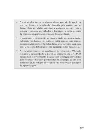379379379379379
• A maioria dos jovens estudantes afirma que não há opção de
lazer no bairro, à exceção da oferecida pela escola, que, ao
desenvolver atividades artísticas e culturais durante toda a
semana – inclusive aos sábados e domingos –, torna-se ponto
de encontro daqueles que estão em busca de lazer.
• É constante o movimento de incorporação de manifestações
culturais produzidas no âmbito extra-escolar nas escolas
inovadoras, tais como o hip-hop, a dança afro, o grafite, a capoeira
etc. –, cujos desdobramentos são reincorporados pela escola.
• As características e os resultados do programa “Abrindo
Espaços”, desenvolvido a partir de iniciativa da UNESCO,
possibilitam o investimento integrado em estratégias inovadoras,
com resultados bastante promissores na instalação de um bom
clima escolar, na redução da violência e na melhora das condições
de aprendizagem.
 