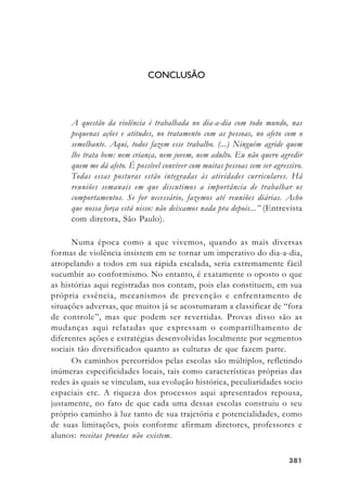 381381381381381
CONCLUSÃO
A questão da violência é trabalhada no dia-a-dia com todo mundo, nas
pequenas ações e atitudes, no tratamento com as pessoas, no afeto com o
semelhante. Aqui, todos fazem esse trabalho. (...) Ninguém agride quem
lhe trata bem: nem criança, nem jovem, nem adulto. Eu não quero agredir
quem me dá afeto. É possível conviver com muitas pessoas sem ser agressivo.
Todas essas posturas estão integradas às atividades curriculares. Há
reuniões semanais em que discutimos a importância de trabalhar os
comportamentos. Se for necessário, fazemos até reuniões diárias. Acho
que nossa força está nisso: não deixamos nada pra depois...” (Entrevista
com diretora, São Paulo).
Numa época como a que vivemos, quando as mais diversas
formas de violência insistem em se tornar um imperativo do dia-a-dia,
atropelando a todos em sua rápida escalada, seria extremamente fácil
sucumbir ao conformismo. No entanto, é exatamente o oposto o que
as histórias aqui registradas nos contam, pois elas constituem, em sua
própria essência, mecanismos de prevenção e enfrentamento de
situações adversas, que muitos já se acostumaram a classificar de “fora
de controle”, mas que podem ser revertidas. Provas disso são as
mudanças aqui relatadas que expressam o compartilhamento de
diferentes ações e estratégias desenvolvidas localmente por segmentos
sociais tão diversificados quanto as culturas de que fazem parte.
Os caminhos percorridos pelas escolas são múltiplos, refletindo
inúmeras especificidades locais, tais como características próprias das
redes às quais se vinculam, sua evolução histórica, peculiaridades socio
espaciais etc. A riqueza dos processos aqui apresentados repousa,
justamente, no fato de que cada uma dessas escolas construiu o seu
próprio caminho à luz tanto de sua trajetória e potencialidades, como
de suas limitações, pois conforme afirmam diretores, professores e
alunos: receitas prontas não existem.
 