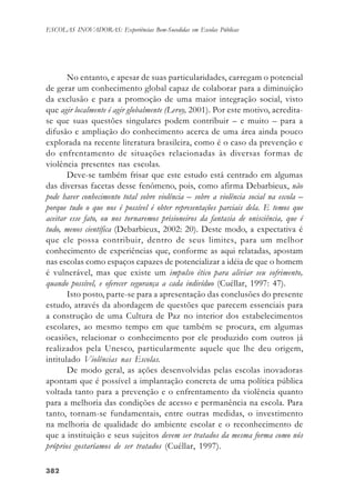 382382382382382
ESCOLAS INOVADORAS: Experiências Bem-Sucedidas em Escolas Públicas
No entanto, e apesar de suas particularidades, carregam o potencial
de gerar um conhecimento global capaz de colaborar para a diminuição
da exclusão e para a promoção de uma maior integração social, visto
que agir localmente é agir globalmente (Leroy, 2001). Por este motivo, acredita-
se que suas questões singulares podem contribuir – e muito – para a
difusão e ampliação do conhecimento acerca de uma área ainda pouco
explorada na recente literatura brasileira, como é o caso da prevenção e
do enfrentamento de situações relacionadas às diversas formas de
violência presentes nas escolas.
Deve-se também frisar que este estudo está centrado em algumas
das diversas facetas desse fenômeno, pois, como afirma Debarbieux, não
pode haver conhecimento total sobre violência – sobre a violência social na escola –
porque tudo o que nos é possível é obter representações parciais dela. E temos que
aceitar esse fato, ou nos tornaremos prisioneiros da fantasia de onisciência, que é
tudo, menos científica (Debarbieux, 2002: 20). Deste modo, a expectativa é
que ele possa contribuir, dentro de seus limites, para um melhor
conhecimento de experiências que, conforme as aqui relatadas, apostam
nas escolas como espaços capazes de potencializar a idéia de que o homem
é vulnerável, mas que existe um impulso ético para aliviar seu sofrimento,
quando possível, e oferecer segurança a cada indivíduo (Cuéllar, 1997: 47).
Isto posto, parte-se para a apresentação das conclusões do presente
estudo, através da abordagem de questões que parecem essenciais para
a construção de uma Cultura de Paz no interior dos estabelecimentos
escolares, ao mesmo tempo em que também se procura, em algumas
ocasiões, relacionar o conhecimento por ele produzido com outros já
realizados pela Unesco, particularmente aquele que lhe deu origem,
intitulado Violências nas Escolas.
De modo geral, as ações desenvolvidas pelas escolas inovadoras
apontam que é possível a implantação concreta de uma política pública
voltada tanto para a prevenção e o enfrentamento da violência quanto
para a melhoria das condições de acesso e permanência na escola. Para
tanto, tornam-se fundamentais, entre outras medidas, o investimento
na melhoria de qualidade do ambiente escolar e o reconhecimento de
que a instituição e seus sujeitos devem ser tratados da mesma forma como nós
próprios gostaríamos de ser tratados (Cuéllar, 1997).
 
