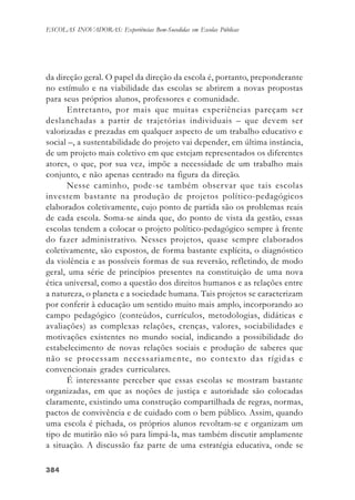 384384384384384
ESCOLAS INOVADORAS: Experiências Bem-Sucedidas em Escolas Públicas
da direção geral. O papel da direção da escola é, portanto, preponderante
no estímulo e na viabilidade das escolas se abrirem a novas propostas
para seus próprios alunos, professores e comunidade.
Entretanto, por mais que muitas experiências pareçam ser
deslanchadas a partir de trajetórias individuais – que devem ser
valorizadas e prezadas em qualquer aspecto de um trabalho educativo e
social –, a sustentabilidade do projeto vai depender, em última instância,
de um projeto mais coletivo em que estejam representados os diferentes
atores, o que, por sua vez, impõe a necessidade de um trabalho mais
conjunto, e não apenas centrado na figura da direção.
Nesse caminho, pode-se também observar que tais escolas
investem bastante na produção de projetos político-pedagógicos
elaborados coletivamente, cujo ponto de partida são os problemas reais
de cada escola. Soma-se ainda que, do ponto de vista da gestão, essas
escolas tendem a colocar o projeto político-pedagógico sempre à frente
do fazer administrativo. Nesses projetos, quase sempre elaborados
coletivamente, são expostos, de forma bastante explícita, o diagnóstico
da violência e as possíveis formas de sua reversão, refletindo, de modo
geral, uma série de princípios presentes na constituição de uma nova
ética universal, como a questão dos direitos humanos e as relações entre
a natureza, o planeta e a sociedade humana. Tais projetos se caracterizam
por conferir à educação um sentido muito mais amplo, incorporando ao
campo pedagógico (conteúdos, currículos, metodologias, didáticas e
avaliações) as complexas relações, crenças, valores, sociabilidades e
motivações existentes no mundo social, indicando a possibilidade do
estabelecimento de novas relações sociais e produção de saberes que
não se processam necessariamente, no contexto das rígidas e
convencionais grades curriculares.
É interessante perceber que essas escolas se mostram bastante
organizadas, em que as noções de justiça e autoridade são colocadas
claramente, existindo uma construção compartilhada de regras, normas,
pactos de convivência e de cuidado com o bem público. Assim, quando
uma escola é pichada, os próprios alunos revoltam-se e organizam um
tipo de mutirão não só para limpá-la, mas também discutir amplamente
a situação. A discussão faz parte de uma estratégia educativa, onde se
 