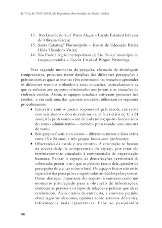 4848484848
ESCOLAS INOVADORAS: Experiências Bem-Sucedidas em Escolas Públicas
12. Rio Grande do Sul/ Porto Alegre – Escola Estadual Baltazar
de Oliveira Garcia;
13. Santa Catarina/ Florianópolis – Escola de Educação Básica
Hilda Theodoro Vieira;
14. São Paulo/ região metropolitana de São Paulo/ município de
Itaquaquecetuba – Escola Estadual Parque Piratininga;
Esse segundo momento da pesquisa, chamado de abordagem
compreensiva, procurou trazer detalhes das diferentes percepções e
práticas com as quais as escolas vêm construindo as inovações e apreender
os diferentes sentidos atribuídos a essas inovações, particularmente as
que se referem aos aspectos relacionados aos jovens e às situações de
violência escolar. Assim, as equipes estaduais estiveram presentes nas
escolas, e em cada uma das quatorze unidades, utilizaram os seguintes
procedimentos:
• Entrevista com o diretor responsável pela escola; entrevista
com seis alunos – dois de cada turno, na faixa etária de 15 a 24
anos; três professores – um de cada turno; quatro funcionários
do corpo administrativo – também preservando uma amostra
de turno.
• Seis grupos focais com alunos – diferentes turnos e faixa etária
entre 15 e 24 anos; e três grupos focais com professores.
• Observação da escola e seu entorno. A orientação se baseou
na necessidade de compreensão do espaço, por estar ele
intrinsecamente vinculado à compreensão da organização
humana. Pensar o espaço, as demarcações territoriais é,
sobretudo, pensar o uso que as pessoas fazem dele, gerador de
percepções diferentes sobre o local. Os espaços físicos não estão
separados das percepções e significados atribuídos pelas pessoas.
Outro destaque importante diz respeito à conversa como um
momento privilegiado para a obtenção de informações,
conhecer as pessoas e os tipos de relações e práticas que ali se
estabelecem. Ao contrário da entrevista, a conversa permite
obter registros aleatórios, opiniões sobre assuntos diferentes,
informações mais espontâneas. Cabe ao pesquisador
 