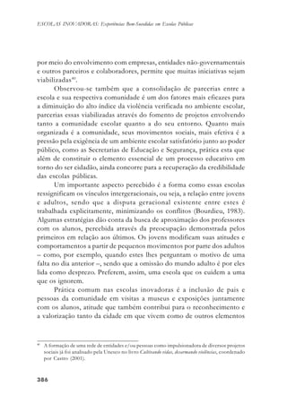 386386386386386
ESCOLAS INOVADORAS: Experiências Bem-Sucedidas em Escolas Públicas
por meio do envolvimento com empresas, entidades não-governamentais
e outros parceiros e colaboradores, permite que muitas iniciativas sejam
viabilizadas40
.
Observou-se também que a consolidação de parcerias entre a
escola e sua respectiva comunidade é um dos fatores mais eficazes para
a diminuição do alto índice da violência verificada no ambiente escolar,
parcerias essas viabilizadas através do fomento de projetos envolvendo
tanto a comunidade escolar quanto a do seu entorno. Quanto mais
organizada é a comunidade, seus movimentos sociais, mais efetiva é a
pressão pela exigência de um ambiente escolar satisfatório junto ao poder
público, como as Secretarias de Educação e Segurança, prática esta que
além de constituir o elemento essencial de um processo educativo em
torno do ser cidadão, ainda concorre para a recuperação da credibilidade
das escolas públicas.
Um importante aspecto percebido é a forma como essas escolas
ressignificam os vínculos intergeracionais, ou seja, a relação entre jovens
e adultos, sendo que a disputa geracional existente entre estes é
trabalhada explicitamente, minimizando os conflitos (Bourdieu, 1983).
Algumas estratégias dão conta da busca de aproximação dos professores
com os alunos, percebida através da preocupação demonstrada pelos
primeiros em relação aos últimos. Os jovens modificam suas atitudes e
comportamentos a partir de pequenos movimentos por parte dos adultos
– como, por exemplo, quando estes lhes perguntam o motivo de uma
falta no dia anterior –, sendo que a omissão do mundo adulto é por eles
lida como desprezo. Preferem, assim, uma escola que os cuidem a uma
que os ignorem.
Prática comum nas escolas inovadoras é a inclusão de pais e
pessoas da comunidade em visitas a museus e exposições juntamente
com os alunos, atitude que também contribui para o reconhecimento e
a valorização tanto da cidade em que vivem como de outros elementos
40
A formação de uma rede de entidades e/ou pessoas como impulsionadora de diversos projetos
sociais já foi analisado pela Unesco no livro Cultivando vidas, desarmando violências, coordenado
por Castro (2001).
 