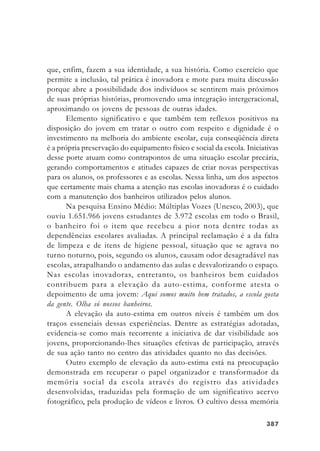 387387387387387
que, enfim, fazem a sua identidade, a sua história. Como exercício que
permite a inclusão, tal prática é inovadora e mote para muita discussão
porque abre a possibilidade dos indivíduos se sentirem mais próximos
de suas próprias histórias, promovendo uma integração intergeracional,
aproximando os jovens de pessoas de outras idades.
Elemento significativo e que também tem reflexos positivos na
disposição do jovem em tratar o outro com respeito e dignidade é o
investimento na melhoria do ambiente escolar, cuja conseqüência direta
é a própria preservação do equipamento físico e social da escola. Iniciativas
desse porte atuam como contrapontos de uma situação escolar precária,
gerando comportamentos e atitudes capazes de criar novas perspectivas
para os alunos, os professores e as escolas. Nessa linha, um dos aspectos
que certamente mais chama a atenção nas escolas inovadoras é o cuidado
com a manutenção dos banheiros utilizados pelos alunos.
Na pesquisa Ensino Médio: Múltiplas Vozes (Unesco, 2003), que
ouviu 1.651.966 jovens estudantes de 3.972 escolas em todo o Brasil,
o banheiro foi o item que recebeu a pior nota dentre todas as
dependências escolares avaliadas. A principal reclamação é a da falta
de limpeza e de itens de higiene pessoal, situação que se agrava no
turno noturno, pois, segundo os alunos, causam odor desagradável nas
escolas, atrapalhando o andamento das aulas e desvalorizando o espaço.
Nas escolas inovadoras, entretanto, os banheiros bem cuidados
contribuem para a elevação da auto-estima, conforme atesta o
depoimento de uma jovem: Aqui somos muito bem tratados, a escola gosta
da gente. Olha só nossos banheiros.
A elevação da auto-estima em outros níveis é também um dos
traços essenciais dessas experiências. Dentre as estratégias adotadas,
evidencia-se como mais recorrente a iniciativa de dar visibilidade aos
jovens, proporcionando-lhes situações efetivas de participação, através
de sua ação tanto no centro das atividades quanto no das decisões.
Outro exemplo de elevação da auto-estima está na preocupação
demonstrada em recuperar o papel organizador e transformador da
memória social da escola através do registro das atividades
desenvolvidas, traduzidas pela formação de um significativo acervo
fotográfico, pela produção de vídeos e livros. O cultivo dessa memória
 