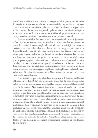 388388388388388
ESCOLAS INOVADORAS: Experiências Bem-Sucedidas em Escolas Públicas
também se manifesta nos tempos e espaços criados para a participação
de ex-alunos e outros membros da comunidade que mantêm vínculos
criativos e/ou nutrem afetos pela escola. Além de elemento importante
no incremento da auto-estima, o zelo pela memória contribui ainda para
o estabelecimento de um sentimento positivo de pertencimento a esse
espaço escolar público, concretizando uma existência social.
Nessas unidades foi recorrente a observação de um conjunto de
ações capazes de operar transformações no clima escolar, tais como: o
controle relativo à conservação da sala de aula; a exibição de fotos e
cartazes nas paredes das escolas com mensagens positivas; a
disponibilidade para atender aos alunos e seus familiares; a oferta de
locais para encontro dos jovens dentro da escola; a abertura das escolas
nos finais de semana – que parece ser casual, revela, na verdade, uma
grande preocupação, em intervir no cotidiano escolar. O cuidado com a
escola, com o conhecimento que é trabalhado e a forma como é
desenvolvido, com as atividades desencadeadas, com as aulas, etc., tudo
isso é expresso em mensagens, explícitas ou implícitas, indicando que
todos que ali estão são importantes. Nada parece ser desprezado, mas
valorizado, reconhecido.
Um aspecto importante abordado na pesquisa Violências nas Escolas
(Abramovay e Rua, 2002) diz respeito às situações de violência geradas
pelos jovens ao constatarem as reduzidas chances de mobilidade social
através da escola. Nas escolas inovadoras, essas situações têm sido
prevenidas por meio de um grande investimento na aprendizagem dos
alunos, o que lhes abre possibilidades reais de sucesso. Tais iniciativas
repercutem em várias situações, notadamente na demonstração de que
os alunos crêem em seu futuro, elaborando projetos que vislumbram
uma escolaridade alongada até a universidade e uma inserção profissional
qualificada. Esta visão parece assentar-se na percepção de que a boa
qualidade de sua escola pode dar-lhes chances concretas de competir
no vestibular, embora também reconheçam as dificuldades de concorrer
com jovens das escolas particulares, como também criar oportunidades
de se inserir no mercado de trabalho. A escola fortalece, assim, o presente
destes jovens, para que eles sejam efetivamente sujeitos na construção
de seu futuro.
 
