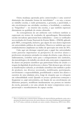 389389389389389
Outra mudança apontada pelos entrevistados é uma sensível
diminuição das chamadas formas de incivilidades41
– ou seja, a recusa
ao trabalho escolar, o ruído permanente, a grosseria, a passividade, o
não envolvimento nas atividades escolares, a hostilidade, a zombaria,
as “briguinhas” – no interior das escolas, o que também repercute
diretamente na qualidade do ensino oferecido.
As conseqüências de um ambiente sem violência também se
expressam em termos de resultados de aprendizagem. Determinadas
escolas inovadoras apresentam bons indicadores – como os verificados
nos resultados do Exame Nacional do Ensino Médio – ENEM, aplicado
pelo MEC, conseguindo, inclusive, que alguns de seus alunos ingressem
em universidades públicas de excelência. Observa-se também que esses
estabelecimentos ampliaram seu índice de aprovação em torno de 30%.
Cabe aqui um destaque especial para o papel das universidades
como parcerias importantes na perspectiva de envolver alunos e
professores em projetos arrojados no campo da ciência, o que, direta ou
indiretamente, contribui tanto para o enriquecimento dos currículos,
das metodologias e do trabalho em sala de aula, como para o engajamento
de alunos em projetos científicos que patrocinam bolsas de estudo e o
resgate da dignidade de professores e alunos. Vale destacar que, tal como
as manifestações culturais, as atividades científicas têm também o poder
de produzir, nas diversas juventudes, mobilização, participação,
envolvimento e responsabilidade, possibilitando a muitos dos alunos o
exercício de uma cidadania ativa, longe de situações que os coloquem
em vulnerabilidade social. Quando os jovens e professores começam a
freqüentar os campi universitários, em função de seu envolvimento em
diferentes projetos, modificam imediatamente sua postura no interior
da escola, passando a ter uma atitude de maior compromisso com a
preservação e reconhecimento do espaço escolar.
41
Deve-se lembrar que a maioria dessas situações de microviolências geralmente conta com a
presença dos alunos mais jovens, dos turnos diurnos e do ensino fundamental, particularmente
da 5ª à 8ª séries, conforme já alertado em outros estudos (Abramovay, 2003; Corti, 2001).
 
