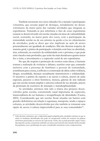 390390390390390
ESCOLAS INOVADORAS: Experiências Bem-Sucedidas em Escolas Públicas
Também recorrente nos casos relatados foi a menção à participação
voluntária, que assume papel de destaque, notadamente no desen-
volvimento da maior parte das variadas atividades que integram as
experiências. Tomando-se por referência o fato de essas experiências
estarem se desenvolvendo em escolas situadas em áreas de vulnerabilidade
social, contando, na maior parte dos casos, com a participação da
comunidade escolar ou de seu entorno na gestão e/ou no oferecimento
de atividades, pode-se dizer que elas implicam na ação de atores
potencialmente em igualdade de condições. Daí não dizerem respeito, de
maneira geral, à prática da participação voluntária com base na alteridade,
mas, sobretudo, no exercício da solidariedade com o próximo, o que pode
criar vínculos mais profundos, que serão tão mais duradouros quanto maior
for o êxito, o investimento e a expressão social de tais experiências.
No que diz respeito à promoção de eventos extra-classe, é bastante
comum a realização de vivências e debates, ocasiões estas que, contando
inclusive com a presença de familiares e pessoas da comunidade,
contribuem para a troca, a reflexão e a construção de idéias sobre violência,
drogas, sexualidade, doenças sexualmente transmissíveis e solidariedade.
O incentivo à prática do esporte e ao acesso à cultura, através de aulas
especiais, passeios a sítios históricos, museus, galerias de arte indicam
que tais escolas tentam ampliar o universo cultural de seu alunado, através
da promoção de exercícios de interação e transdiciplinariedade.
As atividades artísticas têm sido a tônica dos projetos desen-
volvidos pelas escolas, constituindo canal importante de expressão,
transcendência do ser humano e ressignificação de identidades (Castro,
2001). Considerando que tais escolas ficam situadas em bairros com
grandes deficiências em relação à segurança, transporte, renda e espaços
culturais, as atividades desenvolvidas por elas também se tornaram uma
opção de acesso à cultura imprescindível para as suas comunidades42
.
42
Cabe destacar, entretanto, que o importante papel cumprido pelas atividades culturais no que se
refere às mudanças identificadas não pode ser interpretado isolado do conjunto de práticas
instituintes processadas no universo de cada escola. Assim, não se pode pretender suprir o baixo
desempenho escolar, comumente atribuído aos alunos provenientes das camadas desfavorecidas
da população, com a proliferação de ações consideradas meramente como compensatórias.
 