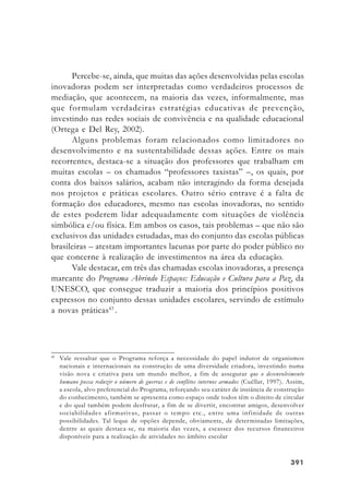 391391391391391
Percebe-se, ainda, que muitas das ações desenvolvidas pelas escolas
inovadoras podem ser interpretadas como verdadeiros processos de
mediação, que acontecem, na maioria das vezes, informalmente, mas
que formulam verdadeiras estratégias educativas de prevenção,
investindo nas redes sociais de convivência e na qualidade educacional
(Ortega e Del Rey, 2002).
Alguns problemas foram relacionados como limitadores no
desenvolvimento e na sustentabilidade dessas ações. Entre os mais
recorrentes, destaca-se a situação dos professores que trabalham em
muitas escolas – os chamados “professores taxistas” –, os quais, por
conta dos baixos salários, acabam não interagindo da forma desejada
nos projetos e práticas escolares. Outro sério entrave é a falta de
formação dos educadores, mesmo nas escolas inovadoras, no sentido
de estes poderem lidar adequadamente com situações de violência
simbólica e/ou física. Em ambos os casos, tais problemas – que não são
exclusivos das unidades estudadas, mas do conjunto das escolas públicas
brasileiras – atestam importantes lacunas por parte do poder público no
que concerne à realização de investimentos na área da educação.
Vale destacar, em três das chamadas escolas inovadoras, a presença
marcante do Programa Abrindo Espaços: Educação e Cultura para a Paz, da
UNESCO, que consegue traduzir a maioria dos princípios positivos
expressos no conjunto dessas unidades escolares, servindo de estímulo
a novas práticas43
.
43
Vale ressaltar que o Programa reforça a necessidade do papel indutor de organismos
nacionais e internacionais na construção de uma diversidade criadora, investindo numa
visão nova e criativa para um mundo melhor, a fim de assegurar que o desenvolvimento
humano possa reduzir o número de guerras e de conflitos internos armados (Cuéllar, 1997). Assim,
a escola, alvo preferencial do Programa, reforçando seu caráter de instância de construção
do conhecimento, também se apresenta como espaço onde todos têm o direito de circular
e do qual também podem desfrutar, a fim de se divertir, encontrar amigos, desenvolver
sociabilidades afirmativas, passar o tempo etc., entre uma infinidade de outras
possibilidades. Tal leque de opções depende, obviamente, de determinadas limitações,
dentre as quais destaca-se, na maioria das vezes, a escassez dos recursos financeiros
disponíveis para a realização de atividades no âmbito escolar
 
