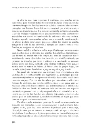 392392392392392
ESCOLAS INOVADORAS: Experiências Bem-Sucedidas em Escolas Públicas
A idéia de que, para responder à realidade, essas escolas abrem
suas portas para possibilidades de construir múltiplas táticas ancoradas
tanto no diálogo e no fortalecimento do coletivo como nas efervescentes
interações que brotam dessas iniciativas, constitui, por si só, o novo, a
semente da transformação. E a semente extrapola os limites da escola,
já que as práticas cotidianas desses estabelecimentos estão intimamente
associadas aos contextos territoriais de existência de seus sujeitos.
Portanto, quando essas escolas sofrem um processo de transformação,
os efeitos podem gerar novos processos além dos muros da escola,
atingindo a vida do seu entorno, a relação dos alunos com as suas
famílias, os amigos e os vizinhos.
Neste trabalho refletiu-se sobre experiências que apostam numa
saída pacífica para a violência nas escolas. Entretanto, a tranqüilidade
que impera, na maior parte do tempo, nas escolas inovadoras não é
sinônimo de vozes silenciadas. Ao contrário, é a manifestação de um
processo de trabalho que inclui o diálogo e a valorização da unidade
escolar como um todo, existindo uma enorme polifonia, visto que, de
acordo com os versos da música A Minha Alma do grupo Rappa, tão
cantada pelos jovens brasileiros, a paz sem voz não é paz, é medo.
No geral, são experiências que rompem com preconceitos e dão
visibilidade e reconhecimento aos segmentos da população profun-
damente marginalizados pelo processo histórico de exclusão social ainda
marcante no país. Por esta via, fica claro que naturalizar as diferentes
formas de violência nas escolas públicas incorre no grave erro de
mascarar uma série de preconceitos que contribuem para o abismo das
desigualdades no Brasil. O esforço está justamente em superar
estereótipos, preconceitos e estigmas profundamente associados ao ser
jovem, aos perfis das famílias das classes populares, à abertura das
escolas para as comunidades e, fundamentalmente, ao lugar que essas
pessoas ocupam em nossa sociedade.
Por último, cabe ressaltar a presença de um elemento essencial no
conjunto das chamadas escolas inovadoras, sem o qual nenhuma delas
lograria êxito, qual seja, uma enorme disposição para a mudança,
disposição esta que se assenta na compreensão de que o direito à
escolaridade é um bem, um legítimo patrimônio da humanidade, que de
forma alguma pode ser ameaçado por situações de violência nas escolas.
 