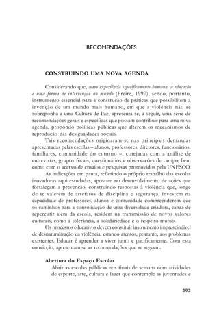393393393393393
RECOMENDAÇÕES
CONSTRUINDO UMA NOVA AGENDA
Considerando que, como experiência especificamente humana, a educação
é uma forma de intervenção no mundo (Freire, 1997), sendo, portanto,
instrumento essencial para a construção de práticas que possibilitem a
invenção de um mundo mais humano, em que a violência não se
sobreponha a uma Cultura de Paz, apresenta-se, a seguir, uma série de
recomendações gerais e específicas que possam contribuir para uma nova
agenda, propondo políticas públicas que alterem os mecanismos de
reprodução das desigualdades sociais.
Tais recomendações originaram-se nas principais demandas
apresentadas pelas escolas – alunos, professores, diretores, funcionários,
familiares, comunidade do entorno –, cotejadas com a análise de
entrevistas, grupos focais, questionários e observações de campo, bem
como com o acervo de ensaios e pesquisas promovidos pela UNESCO.
As indicações em pauta, refletindo o próprio trabalho das escolas
inovadoras aqui estudadas, apostam no desenvolvimento de ações que
fortaleçam a prevenção, construindo respostas à violência que, longe
de se valerem de artefatos de disciplina e segurança, investem na
capacidade de professores, alunos e comunidade compreenderem que
os caminhos para a consolidação de uma diversidade criadora, capaz de
repercutir além da escola, residem na transmissão de novos valores
culturais, como a tolerância, a solidariedade e o respeito mútuo.
Os processos educativos devem constituir instrumento imprescindível
de desnaturalização da violência, estando atentos, portanto, aos problemas
existentes. Educar é aprender a viver junto e pacificamente. Com esta
convicção, apresentam-se as recomendações que se seguem.
Abertura do Espaço Escolar
Abrir as escolas públicas nos finais de semana com atividades
de esporte, arte, cultura e lazer que contemple as juventudes e
 